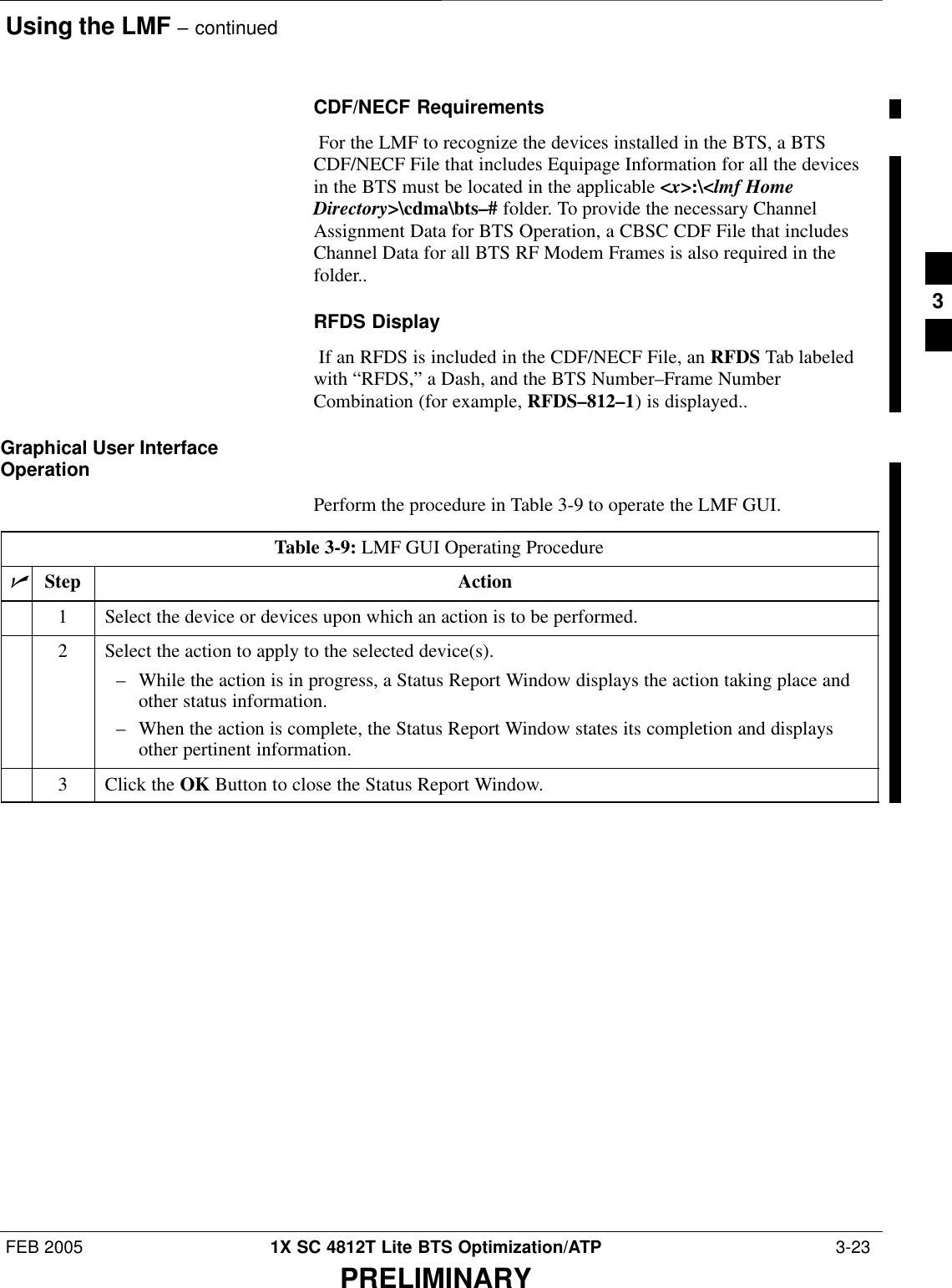 Using the LMF – continuedFEB 2005 1X SC 4812T Lite BTS Optimization/ATP  3-23PRELIMINARYCDF/NECF Requirements For the LMF to recognize the devices installed in the BTS, a BTSCDF/NECF File that includes Equipage Information for all the devicesin the BTS must be located in the applicable &lt;x&gt;:\&lt;lmf HomeDirectory&gt;\cdma\bts–# folder. To provide the necessary ChannelAssignment Data for BTS Operation, a CBSC CDF File that includesChannel Data for all BTS RF Modem Frames is also required in thefolder..RFDS Display If an RFDS is included in the CDF/NECF File, an RFDS Tab labeledwith “RFDS,” a Dash, and the BTS Number–Frame NumberCombination (for example, RFDS–812–1) is displayed..Graphical User InterfaceOperationPerform the procedure in Table 3-9 to operate the LMF GUI.Table 3-9: LMF GUI Operating ProcedurenStep Action1Select the device or devices upon which an action is to be performed.2Select the action to apply to the selected device(s).– While the action is in progress, a Status Report Window displays the action taking place andother status information.– When the action is complete, the Status Report Window states its completion and displaysother pertinent information.3Click the OK Button to close the Status Report Window.3