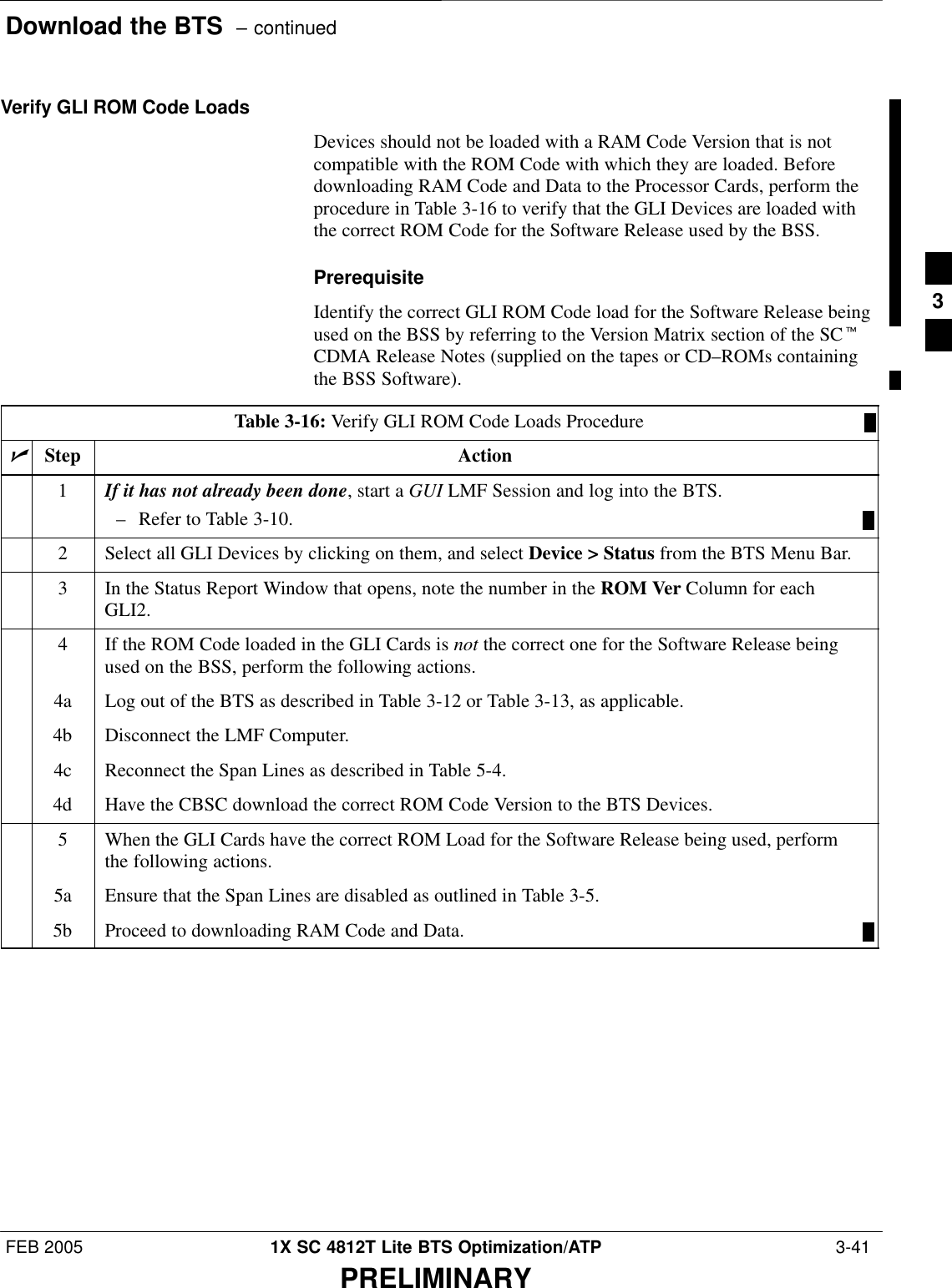 Download the BTS  – continuedFEB 2005 1X SC 4812T Lite BTS Optimization/ATP  3-41PRELIMINARYVerify GLI ROM Code LoadsDevices should not be loaded with a RAM Code Version that is notcompatible with the ROM Code with which they are loaded. Beforedownloading RAM Code and Data to the Processor Cards, perform theprocedure in Table 3-16 to verify that the GLI Devices are loaded withthe correct ROM Code for the Software Release used by the BSS.PrerequisiteIdentify the correct GLI ROM Code load for the Software Release beingused on the BSS by referring to the Version Matrix section of the SCtCDMA Release Notes (supplied on the tapes or CD–ROMs containingthe BSS Software).Table 3-16: Verify GLI ROM Code Loads ProcedurenStep Action1If it has not already been done, start a GUI LMF Session and log into the BTS.– Refer to Table 3-10.2Select all GLI Devices by clicking on them, and select Device &gt; Status from the BTS Menu Bar.3In the Status Report Window that opens, note the number in the ROM Ver Column for eachGLI2.4If the ROM Code loaded in the GLI Cards is not the correct one for the Software Release beingused on the BSS, perform the following actions.4a Log out of the BTS as described in Table 3-12 or Table 3-13, as applicable.4b Disconnect the LMF Computer.4c Reconnect the Span Lines as described in Table 5-4.4d Have the CBSC download the correct ROM Code Version to the BTS Devices.5When the GLI Cards have the correct ROM Load for the Software Release being used, performthe following actions.5a Ensure that the Span Lines are disabled as outlined in Table 3-5.5b Proceed to downloading RAM Code and Data.3