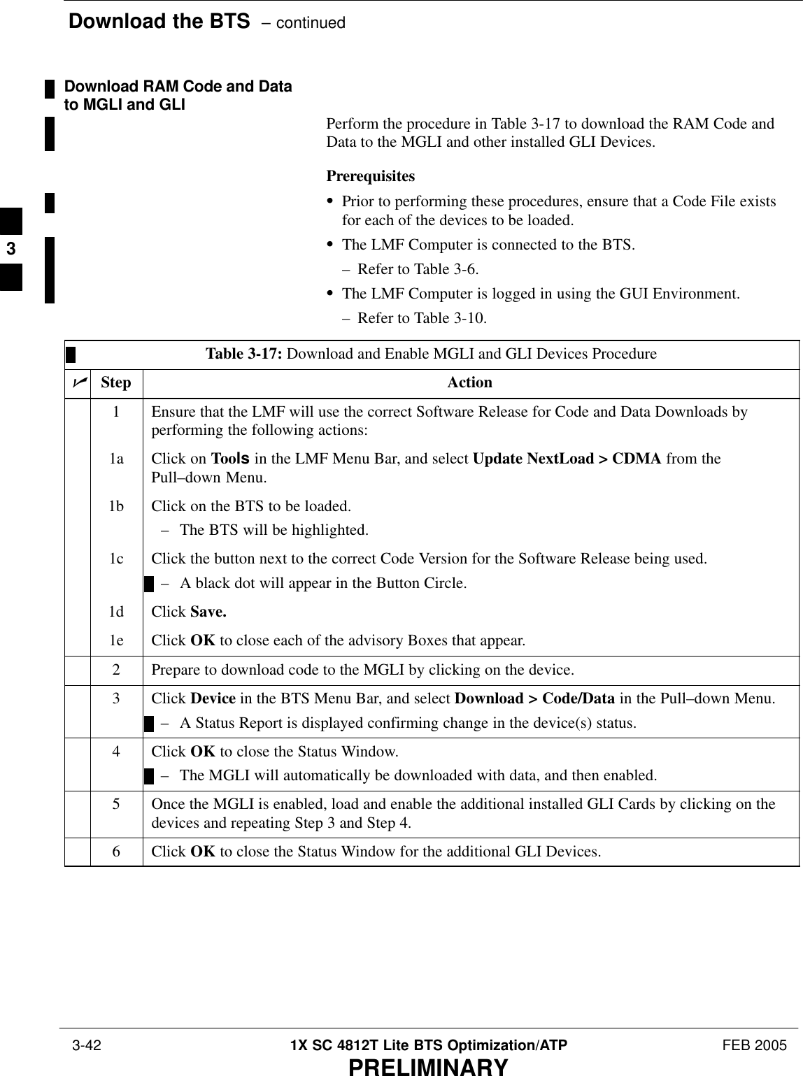 Download the BTS  – continued 3-42 1X SC 4812T Lite BTS Optimization/ATP FEB 2005PRELIMINARYDownload RAM Code and Datato MGLI and GLI Perform the procedure in Table 3-17 to download the RAM Code andData to the MGLI and other installed GLI Devices.PrerequisitesSPrior to performing these procedures, ensure that a Code File existsfor each of the devices to be loaded.SThe LMF Computer is connected to the BTS.– Refer to Table 3-6.SThe LMF Computer is logged in using the GUI Environment.– Refer to Table 3-10.Table 3-17: Download and Enable MGLI and GLI Devices ProcedurenStep Action1Ensure that the LMF will use the correct Software Release for Code and Data Downloads byperforming the following actions:1a Click on Tools in the LMF Menu Bar, and select Update NextLoad &gt; CDMA from thePull–down Menu.1b Click on the BTS to be loaded.– The BTS will be highlighted.1c Click the button next to the correct Code Version for the Software Release being used.– A black dot will appear in the Button Circle.1d Click Save.1e Click OK to close each of the advisory Boxes that appear.2Prepare to download code to the MGLI by clicking on the device.3 Click Device in the BTS Menu Bar, and select Download &gt; Code/Data in the Pull–down Menu.– A Status Report is displayed confirming change in the device(s) status.4 Click OK to close the Status Window.– The MGLI will automatically be downloaded with data, and then enabled.5Once the MGLI is enabled, load and enable the additional installed GLI Cards by clicking on thedevices and repeating Step 3 and Step 4.6 Click OK to close the Status Window for the additional GLI Devices. 3