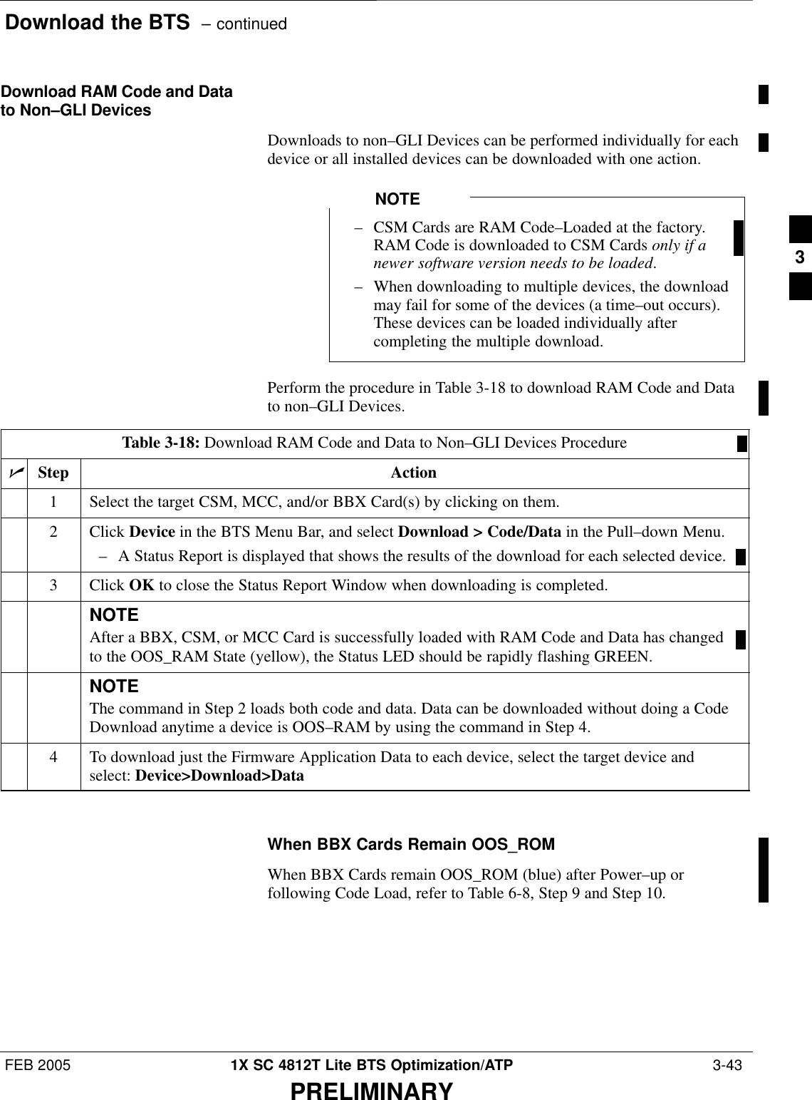 Download the BTS  – continuedFEB 2005 1X SC 4812T Lite BTS Optimization/ATP  3-43PRELIMINARYDownload RAM Code and Datato Non–GLI DevicesDownloads to non–GLI Devices can be performed individually for eachdevice or all installed devices can be downloaded with one action.– CSM Cards are RAM Code–Loaded at the factory.RAM Code is downloaded to CSM Cards only if anewer software version needs to be loaded.– When downloading to multiple devices, the downloadmay fail for some of the devices (a time–out occurs).These devices can be loaded individually aftercompleting the multiple download.NOTEPerform the procedure in Table 3-18 to download RAM Code and Datato non–GLI Devices.Table 3-18: Download RAM Code and Data to Non–GLI Devices ProcedurenStep Action1Select the target CSM, MCC, and/or BBX Card(s) by clicking on them.2 Click Device in the BTS Menu Bar, and select Download &gt; Code/Data in the Pull–down Menu.– A Status Report is displayed that shows the results of the download for each selected device.3 Click OK to close the Status Report Window when downloading is completed.NOTEAfter a BBX, CSM, or MCC Card is successfully loaded with RAM Code and Data has changedto the OOS_RAM State (yellow), the Status LED should be rapidly flashing GREEN.NOTEThe command in Step 2 loads both code and data. Data can be downloaded without doing a CodeDownload anytime a device is OOS–RAM by using the command in Step 4.4To download just the Firmware Application Data to each device, select the target device andselect: Device&gt;Download&gt;Data When BBX Cards Remain OOS_ROMWhen BBX Cards remain OOS_ROM (blue) after Power–up orfollowing Code Load, refer to Table 6-8, Step 9 and Step 10.3