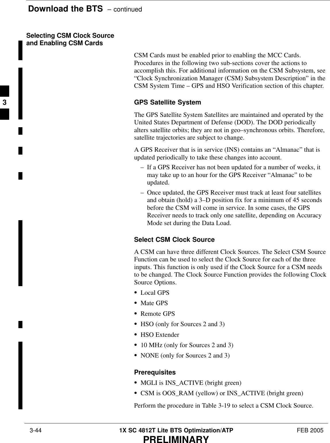 Download the BTS  – continued 3-44 1X SC 4812T Lite BTS Optimization/ATP FEB 2005PRELIMINARYSelecting CSM Clock Sourceand Enabling CSM CardsCSM Cards must be enabled prior to enabling the MCC Cards.Procedures in the following two sub-sections cover the actions toaccomplish this. For additional information on the CSM Subsystem, see“Clock Synchronization Manager (CSM) Subsystem Description” in theCSM System Time – GPS and HSO Verification section of this chapter.GPS Satellite SystemThe GPS Satellite System Satellites are maintained and operated by theUnited States Department of Defense (DOD). The DOD periodicallyalters satellite orbits; they are not in geo–synchronous orbits. Therefore,satellite trajectories are subject to change.A GPS Receiver that is in service (INS) contains an “Almanac” that isupdated periodically to take these changes into account.– If a GPS Receiver has not been updated for a number of weeks, itmay take up to an hour for the GPS Receiver “Almanac” to beupdated.– Once updated, the GPS Receiver must track at least four satellitesand obtain (hold) a 3–D position fix for a minimum of 45 secondsbefore the CSM will come in service. In some cases, the GPSReceiver needs to track only one satellite, depending on AccuracyMode set during the Data Load.Select CSM Clock SourceA CSM can have three different Clock Sources. The Select CSM SourceFunction can be used to select the Clock Source for each of the threeinputs. This function is only used if the Clock Source for a CSM needsto be changed. The Clock Source Function provides the following ClockSource Options.SLocal GPSSMate GPSSRemote GPSSHSO (only for Sources 2 and 3)SHSO ExtenderS10 MHz (only for Sources 2 and 3)SNONE (only for Sources 2 and 3)PrerequisitesSMGLI is INS_ACTIVE (bright green)SCSM is OOS_RAM (yellow) or INS_ACTIVE (bright green)Perform the procedure in Table 3-19 to select a CSM Clock Source.3