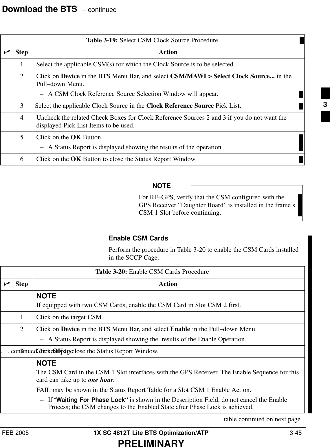 Download the BTS  – continuedFEB 2005 1X SC 4812T Lite BTS Optimization/ATP  3-45PRELIMINARYTable 3-19: Select CSM Clock Source ProcedurenStep Action1Select the applicable CSM(s) for which the Clock Source is to be selected.2Click on Device in the BTS Menu Bar, and select CSM/MAWI &gt; Select Clock Source... in thePull–down Menu.– A CSM Clock Reference Source Selection Window will appear.3Select the applicable Clock Source in the Clock Reference Source Pick List.4Uncheck the related Check Boxes for Clock Reference Sources 2 and 3 if you do not want thedisplayed Pick List Items to be used.5Click on the OK Button.– A Status Report is displayed showing the results of the operation.6Click on the OK Button to close the Status Report Window. For RF–GPS, verify that the CSM configured with theGPS Receiver “Daughter Board” is installed in the frame’sCSM 1 Slot before continuing.NOTEEnable CSM CardsPerform the procedure in Table 3-20 to enable the CSM Cards installedin the SCCP Cage.Table 3-20: Enable CSM Cards ProcedurenStep ActionNOTEIf equipped with two CSM Cards, enable the CSM Card in Slot CSM 2 first.1Click on the target CSM.2Click on Device in the BTS Menu Bar, and select Enable in the Pull–down Menu.– A Status Report is displayed showing the  results of the Enable Operation.. . . continued on next page3 Click OK to close the Status Report Window.NOTEThe CSM Card in the CSM 1 Slot interfaces with the GPS Receiver. The Enable Sequence for thiscard can take up to one hour.FAIL may be shown in the Status Report Table for a Slot CSM 1 Enable Action.– If “Waiting For Phase Lock“ is shown in the Description Field, do not cancel the EnableProcess; the CSM changes to the Enabled State after Phase Lock is achieved.table continued on next page3