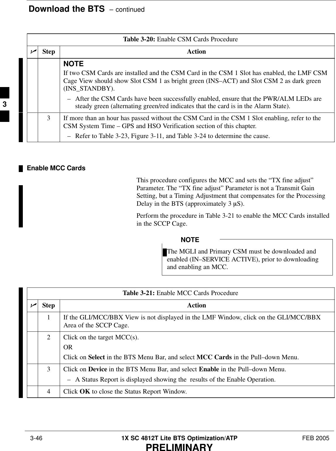 Download the BTS  – continued 3-46 1X SC 4812T Lite BTS Optimization/ATP FEB 2005PRELIMINARYTable 3-20: Enable CSM Cards ProcedurenActionStepNOTEIf two CSM Cards are installed and the CSM Card in the CSM 1 Slot has enabled, the LMF CSMCage View should show Slot CSM 1 as bright green (INS–ACT) and Slot CSM 2 as dark green(INS_STANDBY).– After the CSM Cards have been successfully enabled, ensure that the PWR/ALM LEDs aresteady green (alternating green/red indicates that the card is in the Alarm State).3If more than an hour has passed without the CSM Card in the CSM 1 Slot enabling, refer to theCSM System Time – GPS and HSO Verification section of this chapter.– Refer to Table 3-23, Figure 3-11, and Table 3-24 to determine the cause. Enable MCC CardsThis procedure configures the MCC and sets the “TX fine adjust”Parameter. The “TX fine adjust” Parameter is not a Transmit GainSetting, but a Timing Adjustment that compensates for the ProcessingDelay in the BTS (approximately 3 mS).Perform the procedure in Table 3-21 to enable the MCC Cards installedin the SCCP Cage.The MGLI and Primary CSM must be downloaded andenabled (IN–SERVICE ACTIVE), prior to downloadingand enabling an MCC.NOTETable 3-21: Enable MCC Cards ProcedurenStep Action1If the GLI/MCC/BBX View is not displayed in the LMF Window, click on the GLI/MCC/BBXArea of the SCCP Cage.2Click on the target MCC(s).ORClick on Select in the BTS Menu Bar, and select MCC Cards in the Pull–down Menu.3Click on Device in the BTS Menu Bar, and select Enable in the Pull–down Menu.– A Status Report is displayed showing the  results of the Enable Operation.4 Click OK to close the Status Report Window. 3