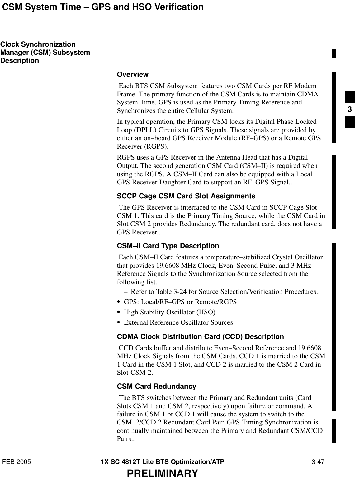 CSM System Time – GPS and HSO VerificationFEB 2005 1X SC 4812T Lite BTS Optimization/ATP  3-47PRELIMINARYClock SynchronizationManager (CSM) SubsystemDescriptionOverview Each BTS CSM Subsystem features two CSM Cards per RF ModemFrame. The primary function of the CSM Cards is to maintain CDMASystem Time. GPS is used as the Primary Timing Reference andSynchronizes the entire Cellular System. In typical operation, the Primary CSM locks its Digital Phase LockedLoop (DPLL) Circuits to GPS Signals. These signals are provided byeither an on–board GPS Receiver Module (RF–GPS) or a Remote GPSReceiver (RGPS). RGPS uses a GPS Receiver in the Antenna Head that has a DigitalOutput. The second generation CSM Card (CSM–II) is required whenusing the RGPS. A CSM–II Card can also be equipped with a LocalGPS Receiver Daughter Card to support an RF–GPS Signal..SCCP Cage CSM Card Slot Assignments The GPS Receiver is interfaced to the CSM Card in SCCP Cage SlotCSM 1. This card is the Primary Timing Source, while the CSM Card inSlot CSM 2 provides Redundancy. The redundant card, does not have aGPS Receiver..CSM–II Card Type Description Each CSM–II Card features a temperature–stabilized Crystal Oscillatorthat provides 19.6608 MHz Clock, Even–Second Pulse, and 3 MHzReference Signals to the Synchronization Source selected from thefollowing list. – Refer to Table 3-24 for Source Selection/Verification Procedures..SGPS: Local/RF–GPS or Remote/RGPSSHigh Stability Oscillator (HSO)SExternal Reference Oscillator SourcesCDMA Clock Distribution Card (CCD) Description CCD Cards buffer and distribute Even–Second Reference and 19.6608MHz Clock Signals from the CSM Cards. CCD 1 is married to the CSM1 Card in the CSM 1 Slot, and CCD 2 is married to the CSM 2 Card inSlot CSM 2..CSM Card Redundancy The BTS switches between the Primary and Redundant units (CardSlots CSM 1 and CSM 2, respectively) upon failure or command. Afailure in CSM 1 or CCD 1 will cause the system to switch to theCSM 2/CCD 2 Redundant Card Pair. GPS Timing Synchronization iscontinually maintained between the Primary and Redundant CSM/CCDPairs..3