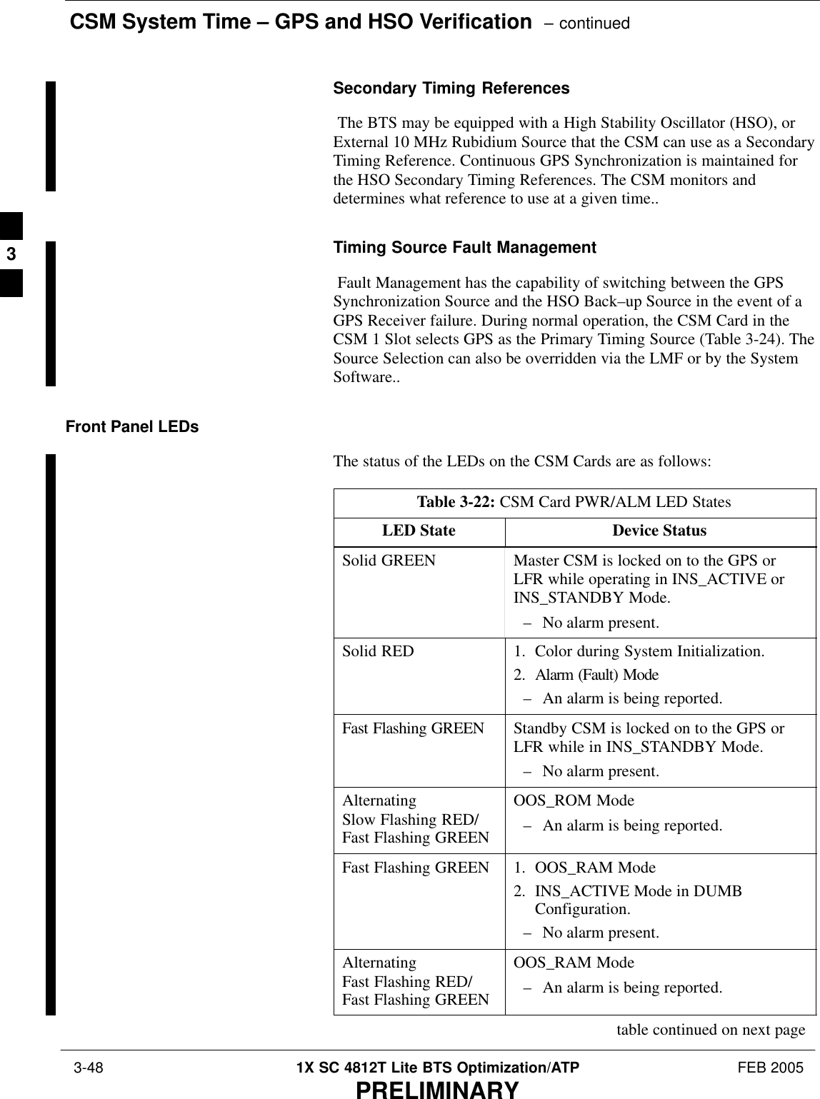 CSM System Time – GPS and HSO Verification  – continued 3-48 1X SC 4812T Lite BTS Optimization/ATP FEB 2005PRELIMINARYSecondary Timing References The BTS may be equipped with a High Stability Oscillator (HSO), orExternal 10 MHz Rubidium Source that the CSM can use as a SecondaryTiming Reference. Continuous GPS Synchronization is maintained forthe HSO Secondary Timing References. The CSM monitors anddetermines what reference to use at a given time..Timing Source Fault Management Fault Management has the capability of switching between the GPSSynchronization Source and the HSO Back–up Source in the event of aGPS Receiver failure. During normal operation, the CSM Card in theCSM 1 Slot selects GPS as the Primary Timing Source (Table 3-24). TheSource Selection can also be overridden via the LMF or by the SystemSoftware..Front Panel LEDsThe status of the LEDs on the CSM Cards are as follows:Table 3-22: CSM Card PWR/ALM LED StatesLED State Device StatusSolid GREEN Master CSM is locked on to the GPS orLFR while operating in INS_ACTIVE orINS_STANDBY Mode.– No alarm present.Solid RED 1. Color during System Initialization.2. Alarm (Fault) Mode– An alarm is being reported.Fast Flashing GREEN Standby CSM is locked on to the GPS orLFR while in INS_STANDBY Mode.– No alarm present.AlternatingSlow Flashing RED/Fast Flashing GREENOOS_ROM Mode– An alarm is being reported.Fast Flashing GREEN 1. OOS_RAM Mode2. INS_ACTIVE Mode in DUMBConfiguration.– No alarm present.AlternatingFast Flashing RED/Fast Flashing GREENOOS_RAM Mode– An alarm is being reported.table continued on next page3