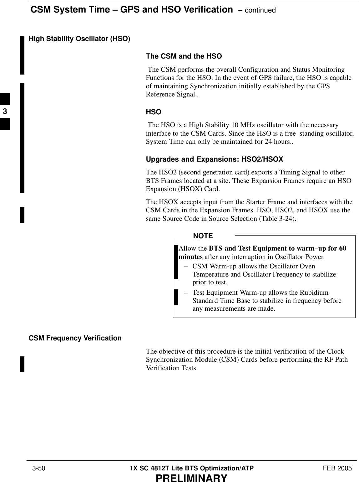 CSM System Time – GPS and HSO Verification  – continued 3-50 1X SC 4812T Lite BTS Optimization/ATP FEB 2005PRELIMINARYHigh Stability Oscillator (HSO)The CSM and the HSO The CSM performs the overall Configuration and Status MonitoringFunctions for the HSO. In the event of GPS failure, the HSO is capableof maintaining Synchronization initially established by the GPSReference Signal..HSO The HSO is a High Stability 10 MHz oscillator with the necessaryinterface to the CSM Cards. Since the HSO is a free–standing oscillator,System Time can only be maintained for 24 hours..Upgrades and Expansions: HSO2/HSOXThe HSO2 (second generation card) exports a Timing Signal to otherBTS Frames located at a site. These Expansion Frames require an HSOExpansion (HSOX) Card.The HSOX accepts input from the Starter Frame and interfaces with theCSM Cards in the Expansion Frames. HSO, HSO2, and HSOX use thesame Source Code in Source Selection (Table 3-24).Allow the BTS and Test Equipment to warm–up for 60minutes after any interruption in Oscillator Power.– CSM Warm-up allows the Oscillator OvenTemperature and Oscillator Frequency to stabilizeprior to test.– Test Equipment Warm-up allows the RubidiumStandard Time Base to stabilize in frequency beforeany measurements are made.NOTECSM Frequency VerificationThe objective of this procedure is the initial verification of the ClockSynchronization Module (CSM) Cards before performing the RF PathVerification Tests.3