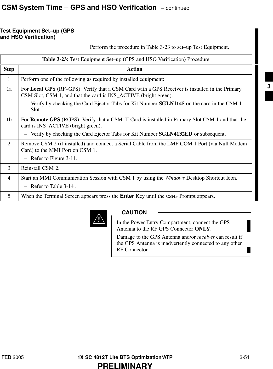 CSM System Time – GPS and HSO Verification  – continuedFEB 2005 1X SC 4812T Lite BTS Optimization/ATP  3-51PRELIMINARYTest Equipment Set–up (GPSand HSO Verification)Perform the procedure in Table 3-23 to set–up Test Equipment.Table 3-23: Test Equipment Set–up (GPS and HSO Verification) ProcedureStep Action1Perform one of the following as required by installed equipment:1a For Local GPS (RF–GPS): Verify that a CSM Card with a GPS Receiver is installed in the PrimaryCSM Slot, CSM 1, and that the card is INS_ACTIVE (bright green).– Verify by checking the Card Ejector Tabs for Kit Number SGLN1145 on the card in the CSM 1Slot.1b For Remote GPS (RGPS): Verify that a CSM–II Card is installed in Primary Slot CSM 1 and that thecard is INS_ACTIVE (bright green).– Verify by checking the Card Ejector Tabs for Kit Number SGLN4132ED or subsequent.2Remove CSM 2 (if installed) and connect a Serial Cable from the LMF COM 1 Port (via Null ModemCard) to the MMI Port on CSM 1.– Refer to Figure 3-11.3Reinstall CSM 2.4Start an MMI Communication Session with CSM 1 by using the Windows Desktop Shortcut Icon.– Refer to Table 3-14 .5When the Terminal Screen appears press the Enter Key until the CSM&gt; Prompt appears.In the Power Entry Compartment, connect the GPSAntenna to the RF GPS Connector ONLY.Damage to the GPS Antenna and/or receiver can result ifthe GPS Antenna is inadvertently connected to any otherRF Connector.CAUTION3