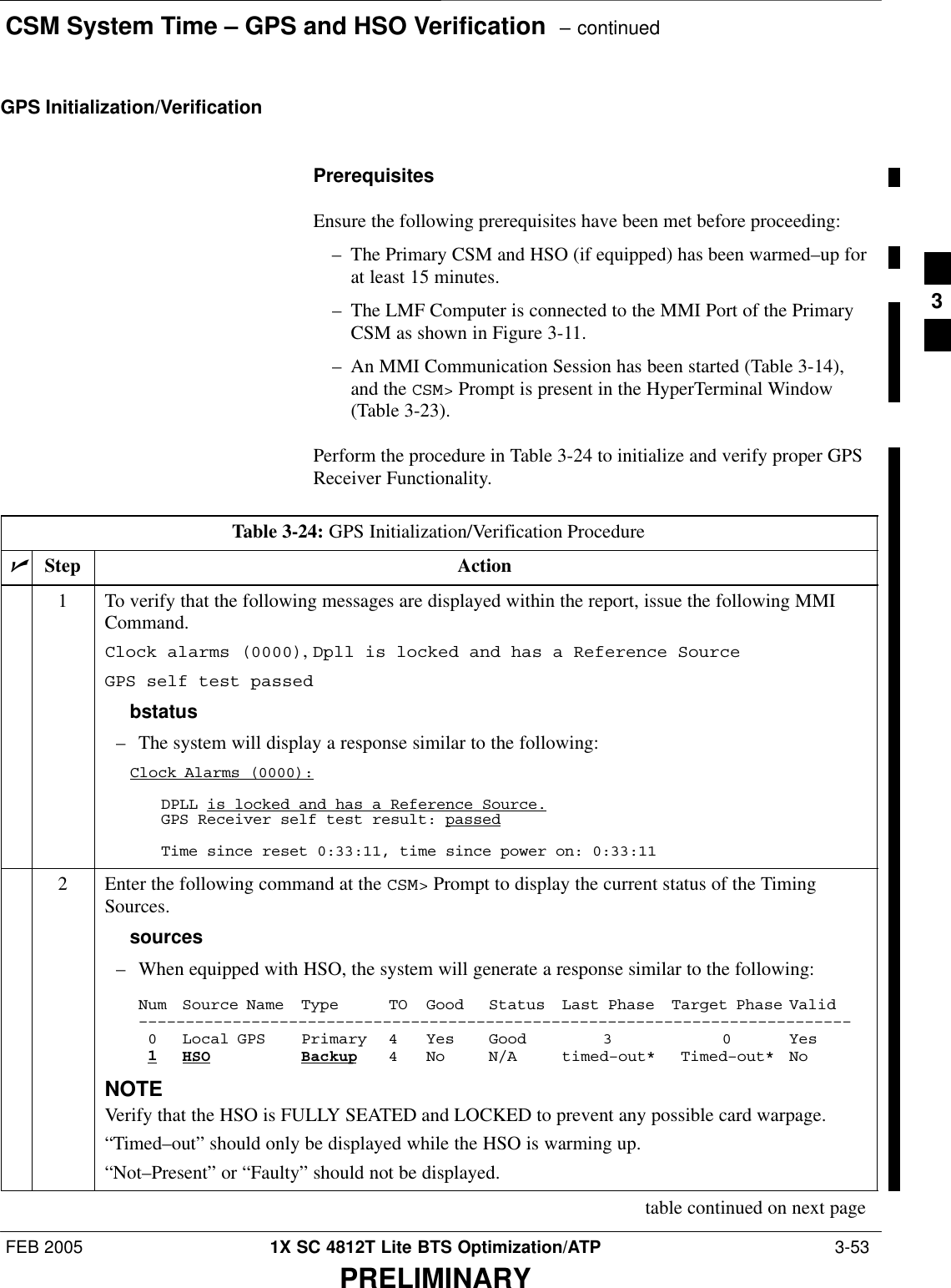 CSM System Time – GPS and HSO Verification  – continuedFEB 2005 1X SC 4812T Lite BTS Optimization/ATP  3-53PRELIMINARYGPS Initialization/VerificationPrerequisitesEnsure the following prerequisites have been met before proceeding:– The Primary CSM and HSO (if equipped) has been warmed–up forat least 15 minutes.– The LMF Computer is connected to the MMI Port of the PrimaryCSM as shown in Figure 3-11.– An MMI Communication Session has been started (Table 3-14),and the CSM&gt; Prompt is present in the HyperTerminal Window(Table 3-23).Perform the procedure in Table 3-24 to initialize and verify proper GPSReceiver Functionality.Table 3-24: GPS Initialization/Verification ProcedurenStep Action1To verify that the following messages are displayed within the report, issue the following MMICommand.Clock alarms (0000), Dpll is locked and has a Reference SourceGPS self test passedbstatus– The system will display a response similar to the following:Clock Alarms (0000):DPLL is locked and has a Reference Source.GPS Receiver self test result: passedTime since reset 0:33:11, time since power on: 0:33:112Enter the following command at the CSM&gt; Prompt to display the current status of the TimingSources.sources– When equipped with HSO, the system will generate a response similar to the following:Num Source Name Type TO Good Status Last Phase Target Phase Valid––––––––––––––––––––––––––––––––––––––––––––––––––––––––––––––––––––––––––––0 Local GPS Primary 4 Yes Good 3 0 Yes1HSO Backup 4 No N/A timed–out* Timed–out* NoNOTEVerify that the HSO is FULLY SEATED and LOCKED to prevent any possible card warpage.“Timed–out” should only be displayed while the HSO is warming up.“Not–Present” or “Faulty” should not be displayed.table continued on next page3