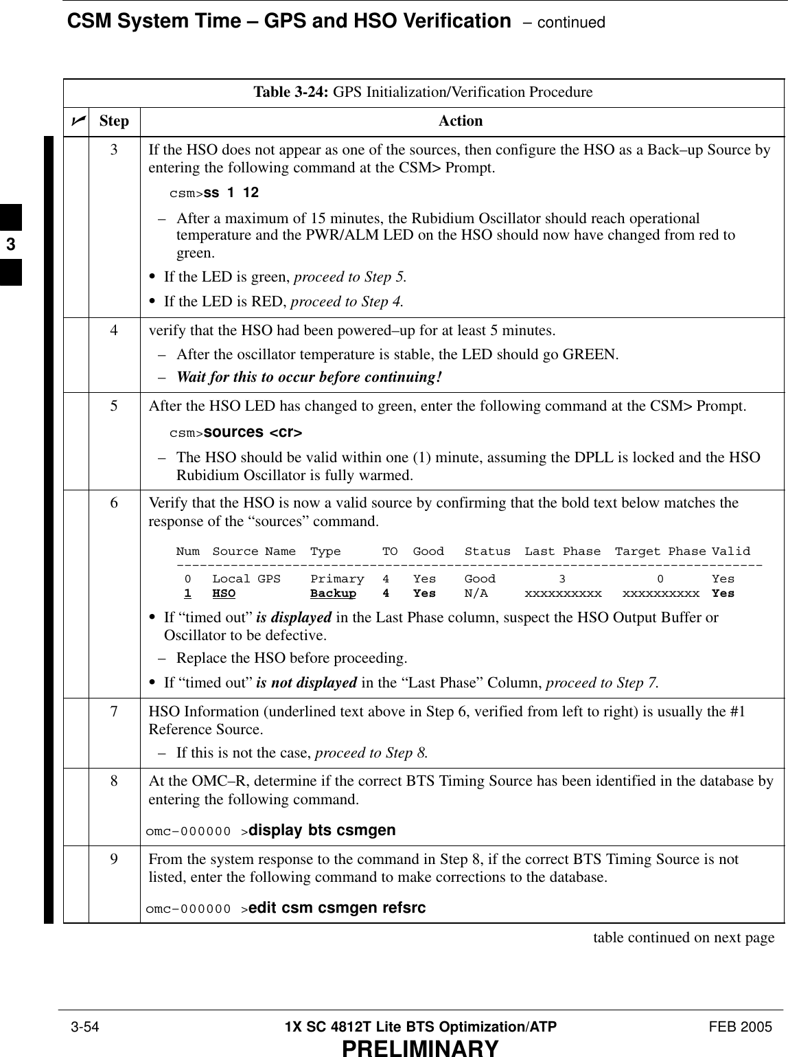 CSM System Time – GPS and HSO Verification  – continued 3-54 1X SC 4812T Lite BTS Optimization/ATP FEB 2005PRELIMINARYTable 3-24: GPS Initialization/Verification ProcedurenActionStep3If the HSO does not appear as one of the sources, then configure the HSO as a Back–up Source byentering the following command at the CSM&gt; Prompt.csm&gt;ss 1 12– After a maximum of 15 minutes, the Rubidium Oscillator should reach operationaltemperature and the PWR/ALM LED on the HSO should now have changed from red togreen.SIf the LED is green, proceed to Step 5.SIf the LED is RED, proceed to Step 4.4verify that the HSO had been powered–up for at least 5 minutes.– After the oscillator temperature is stable, the LED should go GREEN.–Wait for this to occur before continuing!5After the HSO LED has changed to green, enter the following command at the CSM&gt; Prompt.csm&gt;sources &lt;cr&gt;– The HSO should be valid within one (1) minute, assuming the DPLL is locked and the HSORubidium Oscillator is fully warmed.6Verify that the HSO is now a valid source by confirming that the bold text below matches theresponse of the “sources” command.Num Source Name Type TO Good Status Last Phase Target Phase Valid––––––––––––––––––––––––––––––––––––––––––––––––––––––––––––––––––––––––––––0 Local GPS Primary 4 Yes Good 3 0 Yes1HSO Backup 4 Yes N/A xxxxxxxxxx xxxxxxxxxx YesSIf “timed out” is displayed in the Last Phase column, suspect the HSO Output Buffer orOscillator to be defective.– Replace the HSO before proceeding.SIf “timed out” is not displayed in the “Last Phase” Column, proceed to Step 7.7HSO Information (underlined text above in Step 6, verified from left to right) is usually the #1Reference Source.– If this is not the case, proceed to Step 8.8At the OMC–R, determine if the correct BTS Timing Source has been identified in the database byentering the following command.omc–000000 &gt;display bts csmgen9From the system response to the command in Step 8, if the correct BTS Timing Source is notlisted, enter the following command to make corrections to the database.omc–000000 &gt;edit csm csmgen refsrctable continued on next page3