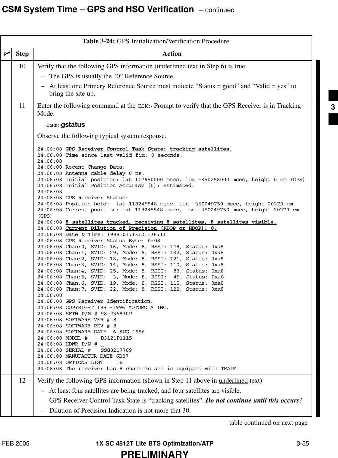 CSM System Time – GPS and HSO Verification  – continuedFEB 2005 1X SC 4812T Lite BTS Optimization/ATP  3-55PRELIMINARYTable 3-24: GPS Initialization/Verification ProcedurenActionStep10 Verify that the following GPS information (underlined text in Step 6) is true.– The GPS is usually the “0” Reference Source.– At least one Primary Reference Source must indicate “Status = good” and “Valid = yes” tobring the site up.11 Enter the following command at the CSM&gt; Prompt to verify that the GPS Receiver is in TrackingMode.csm&gt;gstatusObserve the following typical system response.24:06:08 GPS Receiver Control Task State: tracking satellites.24:06:08 Time since last valid fix: 0 seconds.24:06:08 24:06:08 Recent Change Data:24:06:08 Antenna cable delay 0 ns.24:06:08 Initial position: lat 117650000 msec, lon –350258000 msec, height 0 cm (GPS)24:06:08 Initial Position Accuracy (0): estimated.24:06:08 24:06:08 GPS Receiver Status:24:06:08 Position hold:  lat 118245548 msec, lon –350249750 msec, height 20270 cm24:06:08 Current position: lat 118245548 msec, lon –350249750 msec, height 20270 cm(GPS)24:06:08 8 satellites tracked, receiving 8 satellites, 8 satellites visible.24:06:08 Current Dilution of Precision (PDOP or HDOP): 0.24:06:08 Date &amp; Time: 1998:01:13:21:36:1124:06:08 GPS Receiver Status Byte: 0x0824:06:08 Chan:0, SVID: 16, Mode: 8, RSSI: 148, Status: 0xa824:06:08 Chan:1, SVID: 29, Mode: 8, RSSI: 132, Status: 0xa824:06:08 Chan:2, SVID: 18, Mode: 8, RSSI: 121, Status: 0xa824:06:08 Chan:3, SVID: 14, Mode: 8, RSSI: 110, Status: 0xa824:06:08 Chan:4, SVID: 25, Mode: 8, RSSI:  83, Status: 0xa824:06:08 Chan:5, SVID:  3, Mode: 8, RSSI:  49, Status: 0xa824:06:08 Chan:6, SVID: 19, Mode: 8, RSSI: 115, Status: 0xa824:06:08 Chan:7, SVID: 22, Mode: 8, RSSI: 122, Status: 0xa824:06:08 24:06:08 GPS Receiver Identification:24:06:08 COPYRIGHT 1991–1996 MOTOROLA INC. 24:06:08 SFTW P/N # 98–P36830P      24:06:08 SOFTWARE VER # 8           24:06:08 SOFTWARE REV # 8           24:06:08 SOFTWARE DATE  6 AUG 1996 24:06:08 MODEL #    B3121P1115      24:06:08 HDWR P/N # _               24:06:08 SERIAL #   SSG0217769      24:06:08 MANUFACTUR DATE 6B07       24:06:08 OPTIONS LIST    IB        24:06:08 The receiver has 8 channels and is equipped with TRAIM.12 Verify the following GPS information (shown in Step 11 above in underlined text):– At least four satellites are being tracked, and four satellites are visible.– GPS Receiver Control Task State is “tracking satellites”. Do not continue until this occurs!– Dilution of Precision Indication is not more that 30.table continued on next page3