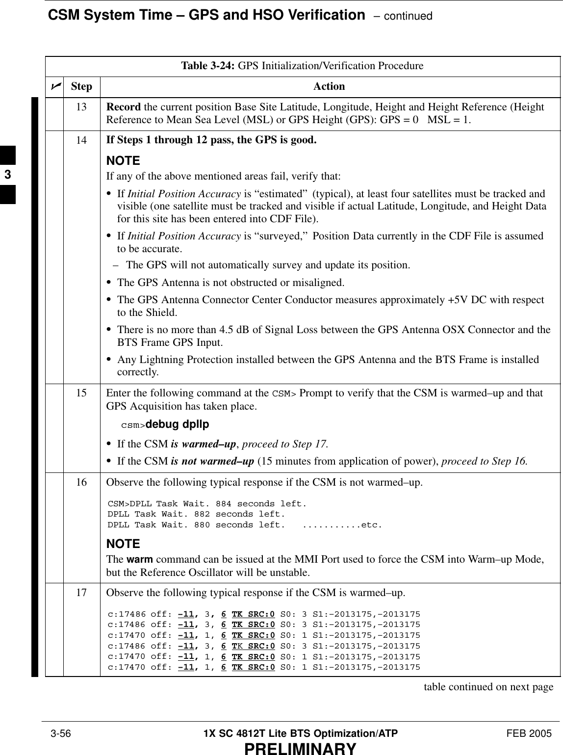 CSM System Time – GPS and HSO Verification  – continued 3-56 1X SC 4812T Lite BTS Optimization/ATP FEB 2005PRELIMINARYTable 3-24: GPS Initialization/Verification ProcedurenActionStep13 Record the current position Base Site Latitude, Longitude, Height and Height Reference (HeightReference to Mean Sea Level (MSL) or GPS Height (GPS): GPS = 0   MSL = 1.14 If Steps 1 through 12 pass, the GPS is good.NOTEIf any of the above mentioned areas fail, verify that:SIf Initial Position Accuracy is “estimated” (typical), at least four satellites must be tracked andvisible (one satellite must be tracked and visible if actual Latitude, Longitude, and Height Datafor this site has been entered into CDF File).SIf Initial Position Accuracy is “surveyed,” Position Data currently in the CDF File is assumedto be accurate.– The GPS will not automatically survey and update its position.SThe GPS Antenna is not obstructed or misaligned.SThe GPS Antenna Connector Center Conductor measures approximately +5V DC with respectto the Shield.SThere is no more than 4.5 dB of Signal Loss between the GPS Antenna OSX Connector and theBTS Frame GPS Input.SAny Lightning Protection installed between the GPS Antenna and the BTS Frame is installedcorrectly.15 Enter the following command at the CSM&gt; Prompt to verify that the CSM is warmed–up and thatGPS Acquisition has taken place.csm&gt;debug dpllp SIf the CSM is warmed–up, proceed to Step 17.SIf the CSM is not warmed–up (15 minutes from application of power), proceed to Step 16.16 Observe the following typical response if the CSM is not warmed–up.CSM&gt;DPLL Task Wait. 884 seconds left.DPLL Task Wait. 882 seconds left.DPLL Task Wait. 880 seconds left.   ...........etc.NOTEThe warm command can be issued at the MMI Port used to force the CSM into Warm–up Mode,but the Reference Oscillator will be unstable.17 Observe the following typical response if the CSM is warmed–up.c:17486 off: –11, 3, 6 TK SRC:0 S0: 3 S1:–2013175,–2013175c:17486 off: –11, 3, 6 TK SRC:0 S0: 3 S1:–2013175,–2013175c:17470 off: –11, 1, 6 TK SRC:0 S0: 1 S1:–2013175,–2013175c:17486 off: –11, 3, 6 TK SRC:0 S0: 3 S1:–2013175,–2013175c:17470 off: –11, 1, 6 TK SRC:0 S0: 1 S1:–2013175,–2013175c:17470 off: –11, 1, 6 TK SRC:0 S0: 1 S1:–2013175,–2013175table continued on next page3