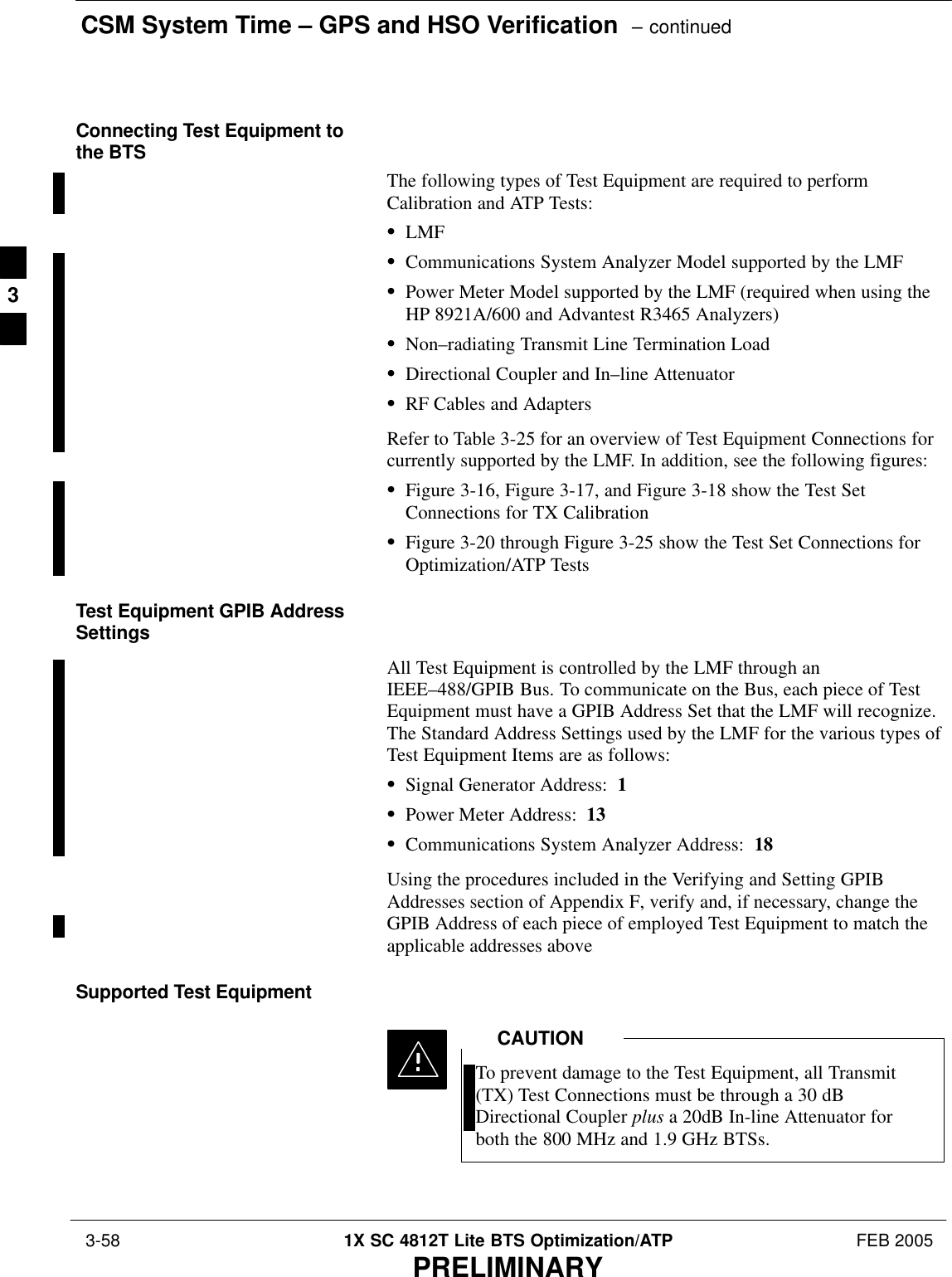 CSM System Time – GPS and HSO Verification  – continued 3-58 1X SC 4812T Lite BTS Optimization/ATP FEB 2005PRELIMINARYConnecting Test Equipment tothe BTSThe following types of Test Equipment are required to performCalibration and ATP Tests:SLMFSCommunications System Analyzer Model supported by the LMFSPower Meter Model supported by the LMF (required when using theHP 8921A/600 and Advantest R3465 Analyzers)SNon–radiating Transmit Line Termination LoadSDirectional Coupler and In–line AttenuatorSRF Cables and AdaptersRefer to Table 3-25 for an overview of Test Equipment Connections forcurrently supported by the LMF. In addition, see the following figures:SFigure 3-16, Figure 3-17, and Figure 3-18 show the Test SetConnections for TX CalibrationSFigure 3-20 through Figure 3-25 show the Test Set Connections forOptimization/ATP TestsTest Equipment GPIB AddressSettingsAll Test Equipment is controlled by the LMF through anIEEE–488/GPIB Bus. To communicate on the Bus, each piece of TestEquipment must have a GPIB Address Set that the LMF will recognize.The Standard Address Settings used by the LMF for the various types ofTest Equipment Items are as follows:SSignal Generator Address:  1SPower Meter Address:  13SCommunications System Analyzer Address:  18Using the procedures included in the Verifying and Setting GPIBAddresses section of Appendix F, verify and, if necessary, change theGPIB Address of each piece of employed Test Equipment to match theapplicable addresses above.Supported Test EquipmentTo prevent damage to the Test Equipment, all Transmit(TX) Test Connections must be through a 30 dBDirectional Coupler plus a 20dB In-line Attenuator forboth the 800 MHz and 1.9 GHz BTSs.CAUTION3