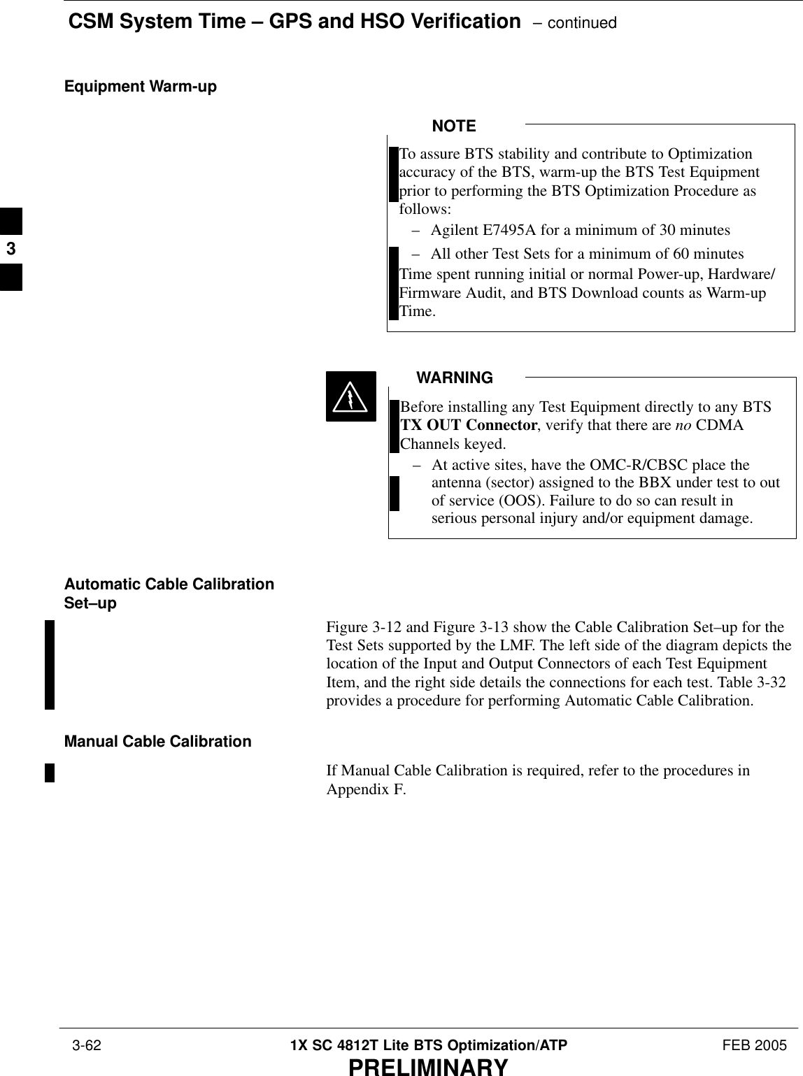 CSM System Time – GPS and HSO Verification  – continued 3-62 1X SC 4812T Lite BTS Optimization/ATP FEB 2005PRELIMINARYEquipment Warm-upTo assure BTS stability and contribute to Optimizationaccuracy of the BTS, warm-up the BTS Test Equipmentprior to performing the BTS Optimization Procedure asfollows:– Agilent E7495A for a minimum of 30 minutes– All other Test Sets for a minimum of 60 minutesTime spent running initial or normal Power-up, Hardware/Firmware Audit, and BTS Download counts as Warm-upTime.NOTEBefore installing any Test Equipment directly to any BTSTX OUT Connector, verify that there are no CDMAChannels keyed.– At active sites, have the OMC-R/CBSC place theantenna (sector) assigned to the BBX under test to outof service (OOS). Failure to do so can result inserious personal injury and/or equipment damage.WARNINGAutomatic Cable CalibrationSet–upFigure 3-12 and Figure 3-13 show the Cable Calibration Set–up for theTest Sets supported by the LMF. The left side of the diagram depicts thelocation of the Input and Output Connectors of each Test EquipmentItem, and the right side details the connections for each test. Table 3-32provides a procedure for performing Automatic Cable Calibration.Manual Cable CalibrationIf Manual Cable Calibration is required, refer to the procedures inAppendix F.3