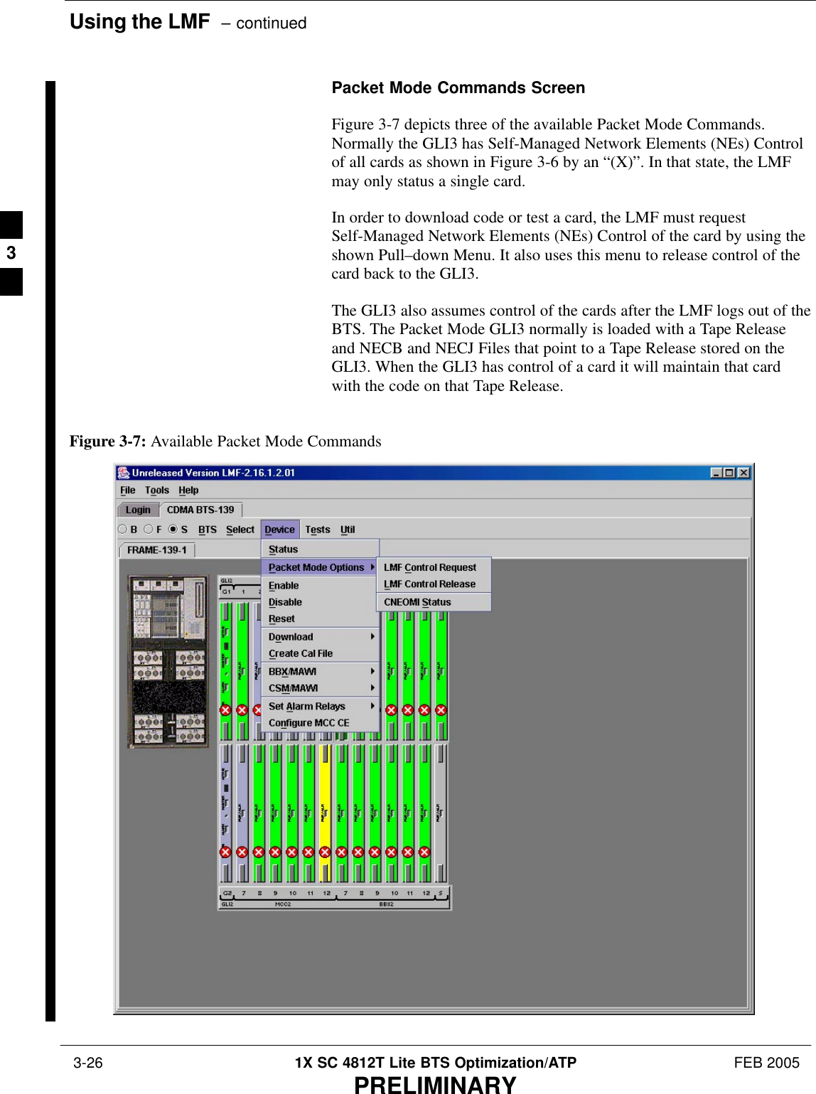 Using the LMF  – continued 3-26 1X SC 4812T Lite BTS Optimization/ATP FEB 2005PRELIMINARYPacket Mode Commands ScreenFigure 3-7 depicts three of the available Packet Mode Commands.Normally the GLI3 has Self-Managed Network Elements (NEs) Controlof all cards as shown in Figure 3-6 by an “(X)”. In that state, the LMFmay only status a single card.In order to download code or test a card, the LMF must requestSelf-Managed Network Elements (NEs) Control of the card by using theshown Pull–down Menu. It also uses this menu to release control of thecard back to the GLI3.The GLI3 also assumes control of the cards after the LMF logs out of theBTS. The Packet Mode GLI3 normally is loaded with a Tape Releaseand NECB and NECJ Files that point to a Tape Release stored on theGLI3. When the GLI3 has control of a card it will maintain that cardwith the code on that Tape Release.Figure 3-7: Available Packet Mode Commands3