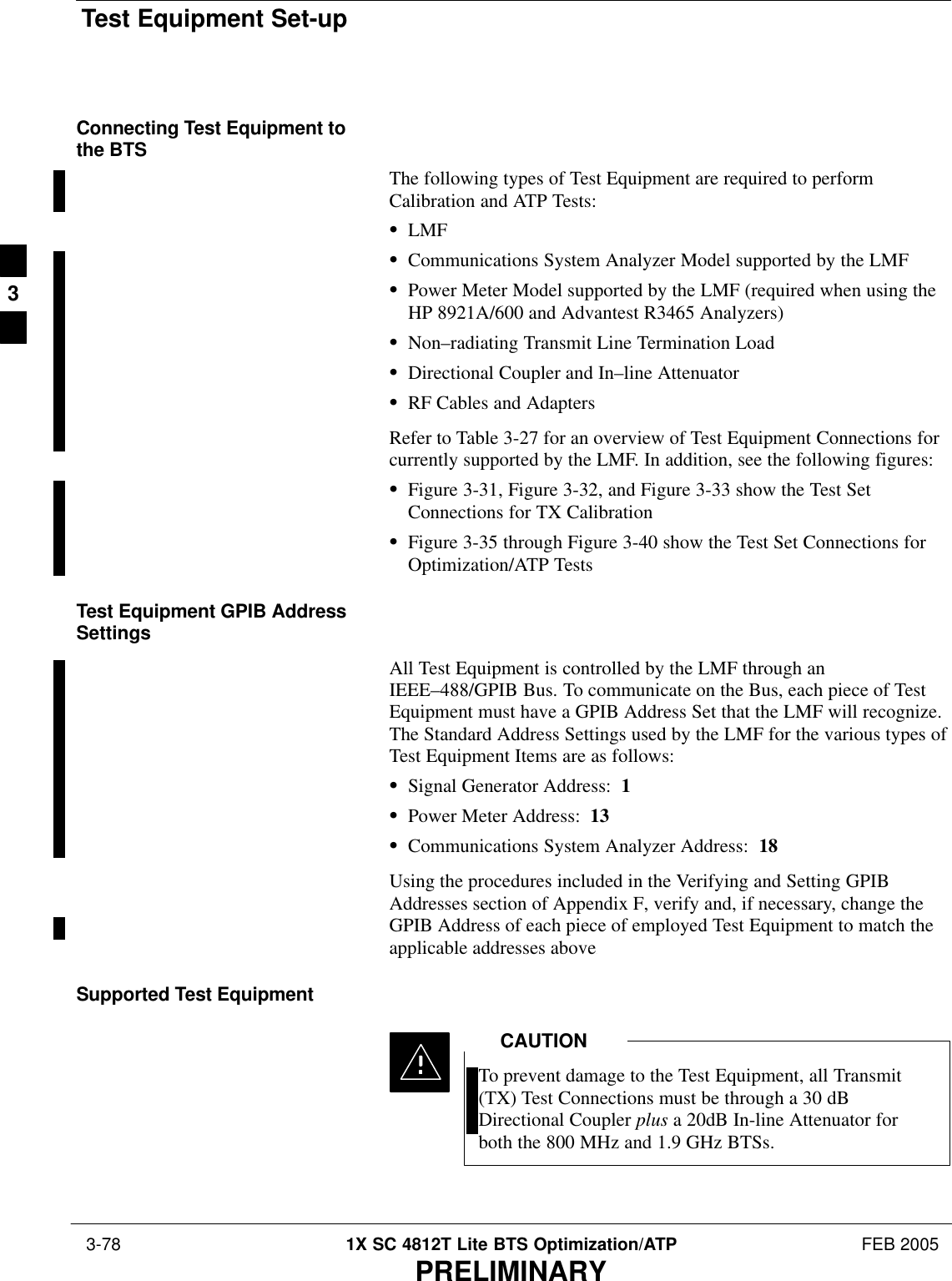 Test Equipment Set-up 3-78 1X SC 4812T Lite BTS Optimization/ATP FEB 2005PRELIMINARYConnecting Test Equipment tothe BTSThe following types of Test Equipment are required to performCalibration and ATP Tests:SLMFSCommunications System Analyzer Model supported by the LMFSPower Meter Model supported by the LMF (required when using theHP 8921A/600 and Advantest R3465 Analyzers)SNon–radiating Transmit Line Termination LoadSDirectional Coupler and In–line AttenuatorSRF Cables and AdaptersRefer to Table 3-27 for an overview of Test Equipment Connections forcurrently supported by the LMF. In addition, see the following figures:SFigure 3-31, Figure 3-32, and Figure 3-33 show the Test SetConnections for TX CalibrationSFigure 3-35 through Figure 3-40 show the Test Set Connections forOptimization/ATP TestsTest Equipment GPIB AddressSettingsAll Test Equipment is controlled by the LMF through anIEEE–488/GPIB Bus. To communicate on the Bus, each piece of TestEquipment must have a GPIB Address Set that the LMF will recognize.The Standard Address Settings used by the LMF for the various types ofTest Equipment Items are as follows:SSignal Generator Address:  1SPower Meter Address:  13SCommunications System Analyzer Address:  18Using the procedures included in the Verifying and Setting GPIBAddresses section of Appendix F, verify and, if necessary, change theGPIB Address of each piece of employed Test Equipment to match theapplicable addresses above.Supported Test EquipmentTo prevent damage to the Test Equipment, all Transmit(TX) Test Connections must be through a 30 dBDirectional Coupler plus a 20dB In-line Attenuator forboth the 800 MHz and 1.9 GHz BTSs.CAUTION3