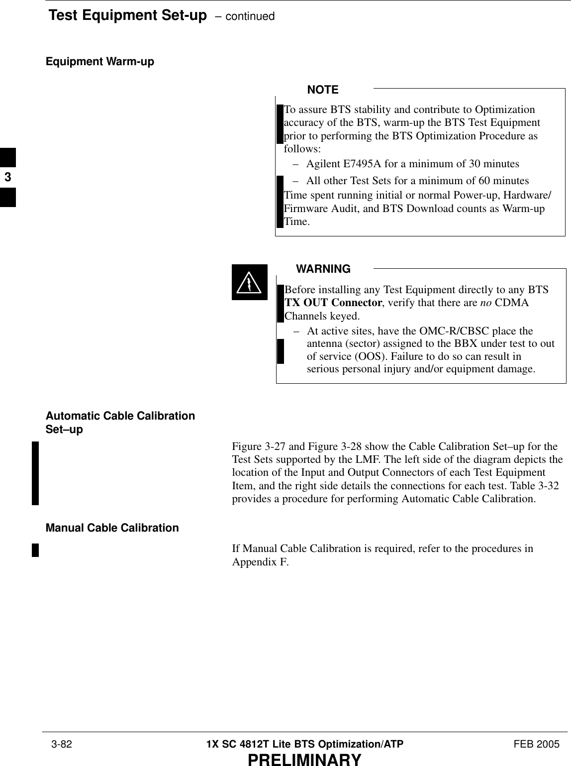 Test Equipment Set-up  – continued 3-82 1X SC 4812T Lite BTS Optimization/ATP FEB 2005PRELIMINARYEquipment Warm-upTo assure BTS stability and contribute to Optimizationaccuracy of the BTS, warm-up the BTS Test Equipmentprior to performing the BTS Optimization Procedure asfollows:– Agilent E7495A for a minimum of 30 minutes– All other Test Sets for a minimum of 60 minutesTime spent running initial or normal Power-up, Hardware/Firmware Audit, and BTS Download counts as Warm-upTime.NOTEBefore installing any Test Equipment directly to any BTSTX OUT Connector, verify that there are no CDMAChannels keyed.– At active sites, have the OMC-R/CBSC place theantenna (sector) assigned to the BBX under test to outof service (OOS). Failure to do so can result inserious personal injury and/or equipment damage.WARNINGAutomatic Cable CalibrationSet–upFigure 3-27 and Figure 3-28 show the Cable Calibration Set–up for theTest Sets supported by the LMF. The left side of the diagram depicts thelocation of the Input and Output Connectors of each Test EquipmentItem, and the right side details the connections for each test. Table 3-32provides a procedure for performing Automatic Cable Calibration.Manual Cable CalibrationIf Manual Cable Calibration is required, refer to the procedures inAppendix F.3
