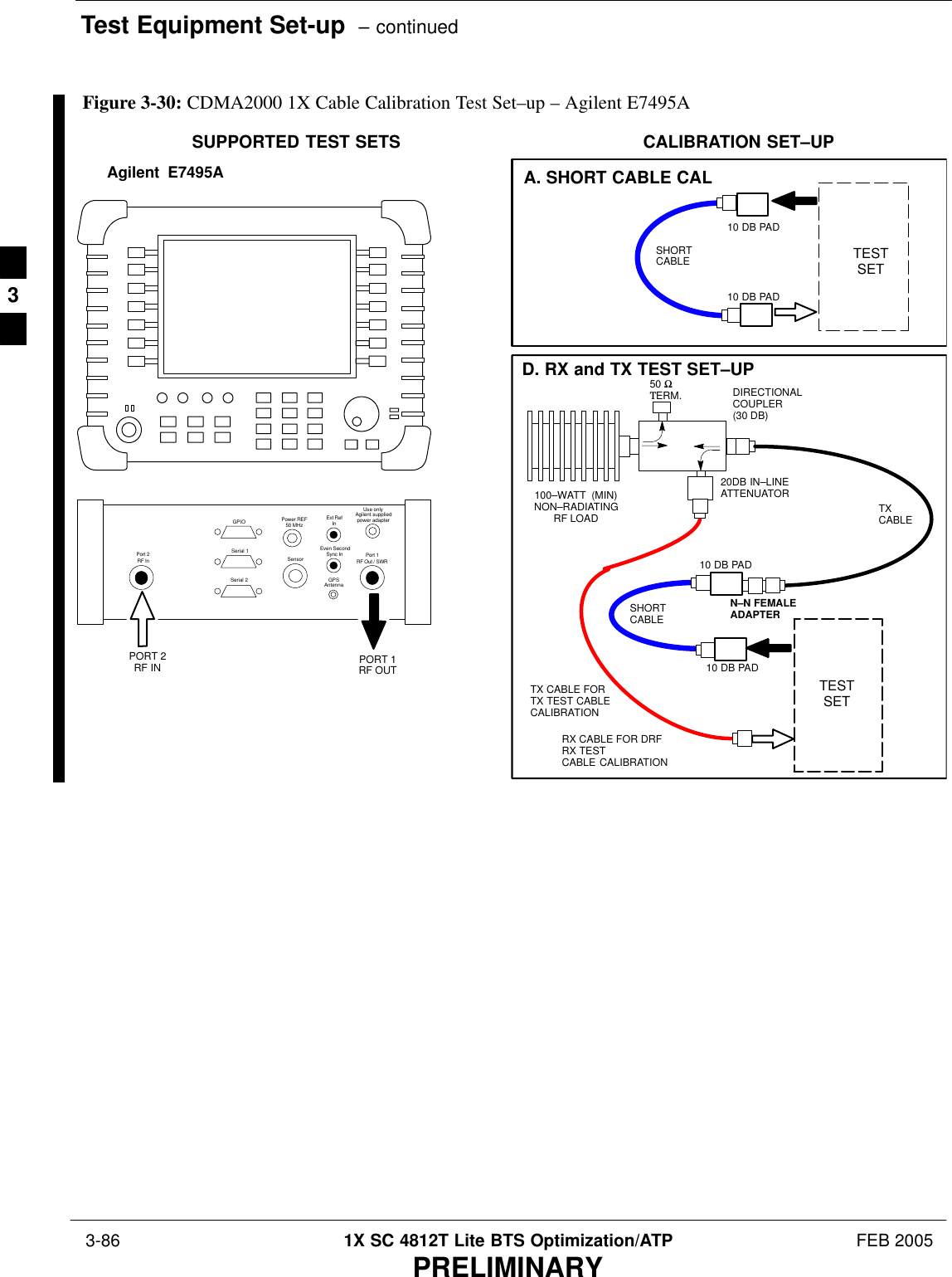 Test Equipment Set-up  – continued 3-86 1X SC 4812T Lite BTS Optimization/ATP FEB 2005PRELIMINARYTESTSETA. SHORT CABLE CALSHORTCABLECALIBRATION SET–UP100–WATT  (MIN)NON–RADIATINGRF LOADD. RX and TX TEST SET–UP20DB IN–LINEATTENUATORN–N FEMALEADAPTERTXCABLEDIRECTIONALCOUPLER (30 DB)50 ΩΤERM.TX CABLE FORTX TEST CABLECALIBRATIONRX CABLE FOR DRFRX TESTCABLE CALIBRATION10 DB PAD10 DB PADSHORTCABLE10 DB PAD10 DB PADTESTSETSUPPORTED TEST SETSAgilent  E7495APORT 1RF OUTPORT 2RF INUse onlyAgilent suppliedpower adapterGPSGPIOSerial 1Serial 2Power REF50 MHzSensorExt RefInEven SecondSync InAntennaPort 1RF Out / SWRPort 2RF InFigure 3-30: CDMA2000 1X Cable Calibration Test Set–up – Agilent E7495A3