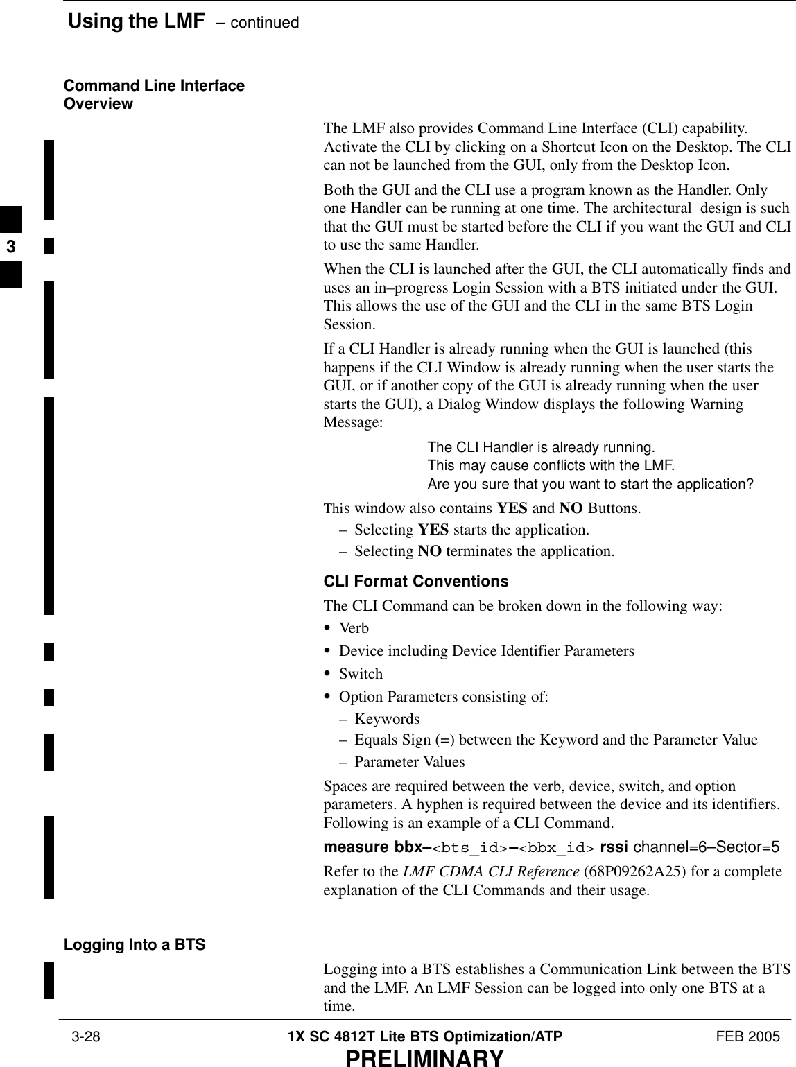 Using the LMF  – continued 3-28 1X SC 4812T Lite BTS Optimization/ATP FEB 2005PRELIMINARYCommand Line InterfaceOverviewThe LMF also provides Command Line Interface (CLI) capability.Activate the CLI by clicking on a Shortcut Icon on the Desktop. The CLIcan not be launched from the GUI, only from the Desktop Icon.Both the GUI and the CLI use a program known as the Handler. Onlyone Handler can be running at one time. The architectural  design is suchthat the GUI must be started before the CLI if you want the GUI and CLIto use the same Handler.When the CLI is launched after the GUI, the CLI automatically finds anduses an in–progress Login Session with a BTS initiated under the GUI.This allows the use of the GUI and the CLI in the same BTS LoginSession.If a CLI Handler is already running when the GUI is launched (thishappens if the CLI Window is already running when the user starts theGUI, or if another copy of the GUI is already running when the userstarts the GUI), a Dialog Window displays the following WarningMessage:The CLI Handler is already running.This may cause conflicts with the LMF.Are you sure that you want to start the application?This window also contains YES and NO Buttons.– Selecting YES starts the application.– Selecting NO terminates the application.CLI Format ConventionsThe CLI Command can be broken down in the following way:SVerbSDevice including Device Identifier ParametersSSwitchSOption Parameters consisting of:– Keywords– Equals Sign (=) between the Keyword and the Parameter Value– Parameter ValuesSpaces are required between the verb, device, switch, and optionparameters. A hyphen is required between the device and its identifiers.Following is an example of a CLI Command.measure bbx–&lt;bts_id&gt;–&lt;bbx_id&gt; rssi channel=6–Sector=5Refer to the LMF CDMA CLI Reference (68P09262A25) for a completeexplanation of the CLI Commands and their usage.Logging Into a BTSLogging into a BTS establishes a Communication Link between the BTSand the LMF. An LMF Session can be logged into only one BTS at atime.3