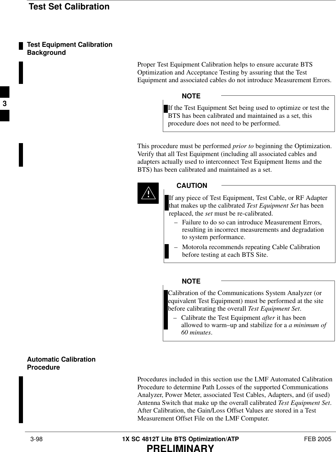 Test Set Calibration 3-98 1X SC 4812T Lite BTS Optimization/ATP FEB 2005PRELIMINARYTest Equipment CalibrationBackgroundProper Test Equipment Calibration helps to ensure accurate BTSOptimization and Acceptance Testing by assuring that the TestEquipment and associated cables do not introduce Measurement Errors.If the Test Equipment Set being used to optimize or test theBTS has been calibrated and maintained as a set, thisprocedure does not need to be performed.NOTEThis procedure must be performed prior to beginning the Optimization.Verify that all Test Equipment (including all associated cables andadapters actually used to interconnect Test Equipment Items and theBTS) has been calibrated and maintained as a set.If any piece of Test Equipment, Test Cable, or RF Adapterthat makes up the calibrated Test Equipment Set has beenreplaced, the set must be re-calibrated.– Failure to do so can introduce Measurement Errors,resulting in incorrect measurements and degradationto system performance.– Motorola recommends repeating Cable Calibrationbefore testing at each BTS Site.CAUTIONCalibration of the Communications System Analyzer (orequivalent Test Equipment) must be performed at the sitebefore calibrating the overall Test Equipment Set.– Calibrate the Test Equipment after it has beenallowed to warm–up and stabilize for a a minimum of60 minutes.NOTEAutomatic CalibrationProcedureProcedures included in this section use the LMF Automated CalibrationProcedure to determine Path Losses of the supported CommunicationsAnalyzer, Power Meter, associated Test Cables, Adapters, and (if used)Antenna Switch that make up the overall calibrated Test Equipment Set.After Calibration, the Gain/Loss Offset Values are stored in a TestMeasurement Offset File on the LMF Computer.3