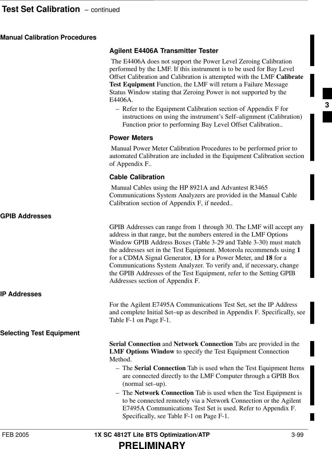 Test Set Calibration  – continuedFEB 2005 1X SC 4812T Lite BTS Optimization/ATP  3-99PRELIMINARYManual Calibration ProceduresAgilent E4406A Transmitter Tester The E4406A does not support the Power Level Zeroing Calibrationperformed by the LMF. If this instrument is to be used for Bay LevelOffset Calibration and Calibration is attempted with the LMF CalibrateTest Equipment Function, the LMF will return a Failure MessageStatus Window stating that Zeroing Power is not supported by theE4406A. – Refer to the Equipment Calibration section of Appendix F forinstructions on using the instrument’s Self–alignment (Calibration)Function prior to performing Bay Level Offset Calibration..Power Meters Manual Power Meter Calibration Procedures to be performed prior toautomated Calibration are included in the Equipment Calibration sectionof Appendix F..Cable Calibration Manual Cables using the HP 8921A and Advantest R3465Communications System Analyzers are provided in the Manual CableCalibration section of Appendix F, if needed..GPIB AddressesGPIB Addresses can range from 1 through 30. The LMF will accept anyaddress in that range, but the numbers entered in the LMF OptionsWindow GPIB Address Boxes (Table 3-29 and Table 3-30) must matchthe addresses set in the Test Equipment. Motorola recommends using 1for a CDMA Signal Generator, 13 for a Power Meter, and 18 for aCommunications System Analyzer. To verify and, if necessary, changethe GPIB Addresses of the Test Equipment, refer to the Setting GPIBAddresses section of Appendix F.IP AddressesFor the Agilent E7495A Communications Test Set, set the IP Addressand complete Initial Set–up as described in Appendix F. Specifically, seeTable F-1 on Page F-1.Selecting Test EquipmentSerial Connection and Network Connection Tabs are provided in theLMF Options Window to specify the Test Equipment ConnectionMethod.– The Serial Connection Tab is used when the Test Equipment Itemsare connected directly to the LMF Computer through a GPIB Box(normal set–up).– The Network Connection Tab is used when the Test Equipment isto be connected remotely via a Network Connection or the AgilentE7495A Communications Test Set is used. Refer to Appendix F.Specifically, see Table F-1 on Page F-1.3