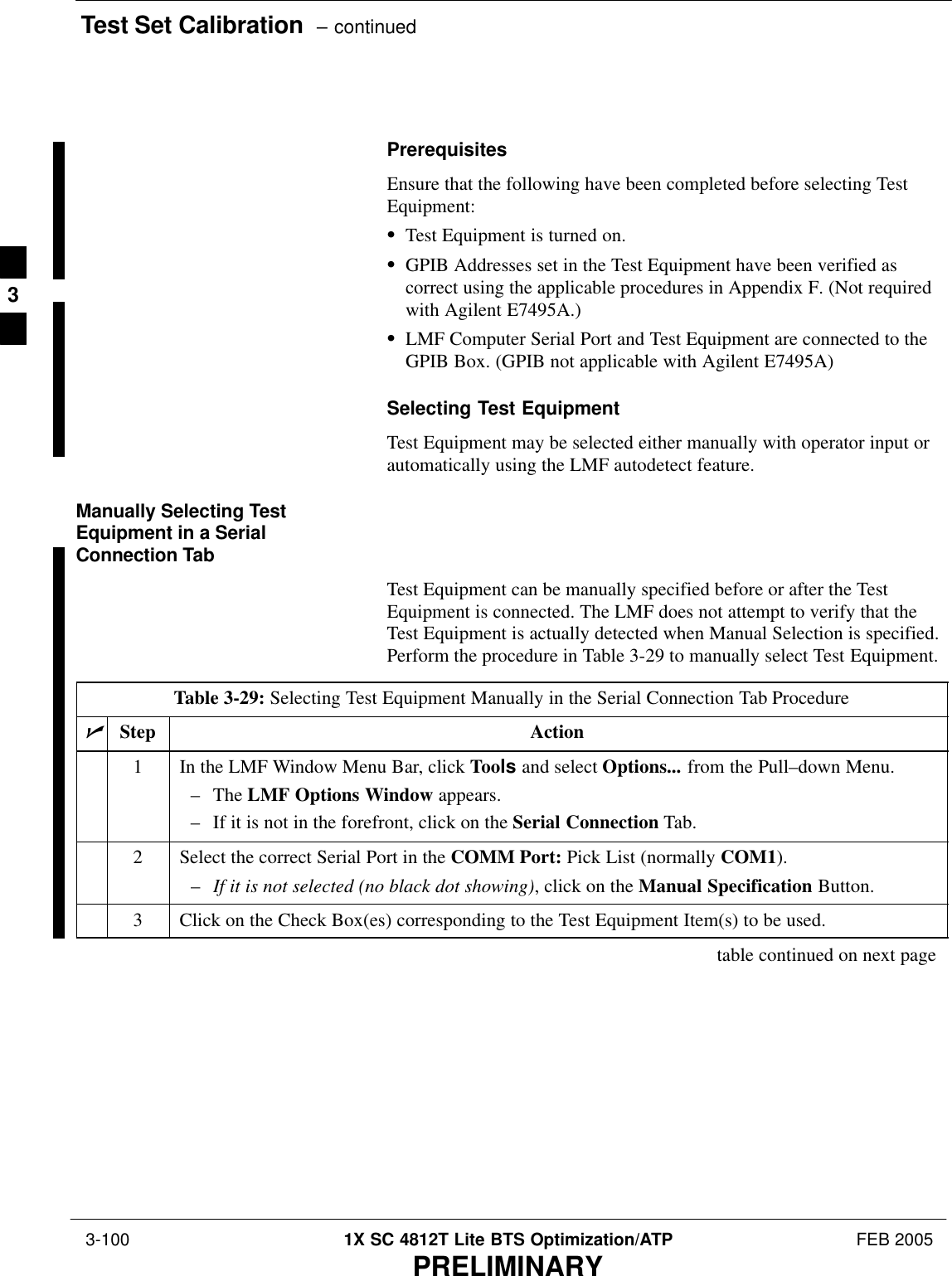 Test Set Calibration  – continued 3-100 1X SC 4812T Lite BTS Optimization/ATP FEB 2005PRELIMINARYPrerequisitesEnsure that the following have been completed before selecting TestEquipment:STest Equipment is turned on.SGPIB Addresses set in the Test Equipment have been verified ascorrect using the applicable procedures in Appendix F. (Not requiredwith Agilent E7495A.)SLMF Computer Serial Port and Test Equipment are connected to theGPIB Box. (GPIB not applicable with Agilent E7495A)Selecting Test EquipmentTest Equipment may be selected either manually with operator input orautomatically using the LMF autodetect feature.Manually Selecting TestEquipment in a SerialConnection TabTest Equipment can be manually specified before or after the TestEquipment is connected. The LMF does not attempt to verify that theTest Equipment is actually detected when Manual Selection is specified.Perform the procedure in Table 3-29 to manually select Test Equipment.Table 3-29: Selecting Test Equipment Manually in the Serial Connection Tab ProcedurenStep Action1In the LMF Window Menu Bar, click Tools and select Options... from the Pull–down Menu.– The LMF Options Window appears.– If it is not in the forefront, click on the Serial Connection Tab.2Select the correct Serial Port in the COMM Port: Pick List (normally COM1).–If it is not selected (no black dot showing), click on the Manual Specification Button.3Click on the Check Box(es) corresponding to the Test Equipment Item(s) to be used.table continued on next page3