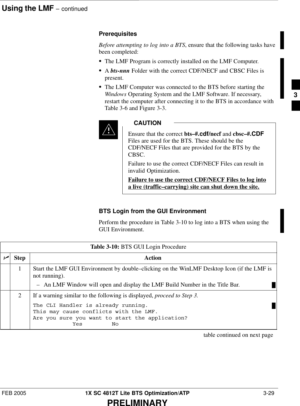 Using the LMF – continuedFEB 2005 1X SC 4812T Lite BTS Optimization/ATP  3-29PRELIMINARYPrerequisitesBefore attempting to log into a BTS, ensure that the following tasks havebeen completed:SThe LMF Program is correctly installed on the LMF Computer.SA bts-nnn Folder with the correct CDF/NECF and CBSC Files ispresent.SThe LMF Computer was connected to the BTS before starting theWindows Operating System and the LMF Software. If necessary,restart the computer after connecting it to the BTS in accordance withTable 3-6 and Figure 3-3.Ensure that the correct bts–#.cdf/necf and cbsc–#.CDFFiles are used for the BTS. These should be theCDF/NECF Files that are provided for the BTS by theCBSC.Failure to use the correct CDF/NECF Files can result ininvalid Optimization.Failure to use the correct CDF/NECF Files to log intoa live (traffic–carrying) site can shut down the site.CAUTIONBTS Login from the GUI EnvironmentPerform the procedure in Table 3-10 to log into a BTS when using theGUI Environment.Table 3-10: BTS GUI Login ProcedurenStep Action1Start the LMF GUI Environment by double–clicking on the WinLMF Desktop Icon (if the LMF isnot running).– An LMF Window will open and display the LMF Build Number in the Title Bar.2If a warning similar to the following is displayed, proceed to Step 3.The CLI Handler is already running.This may cause conflicts with the LMF.Are you sure you want to start the application?Yes Notable continued on next page3