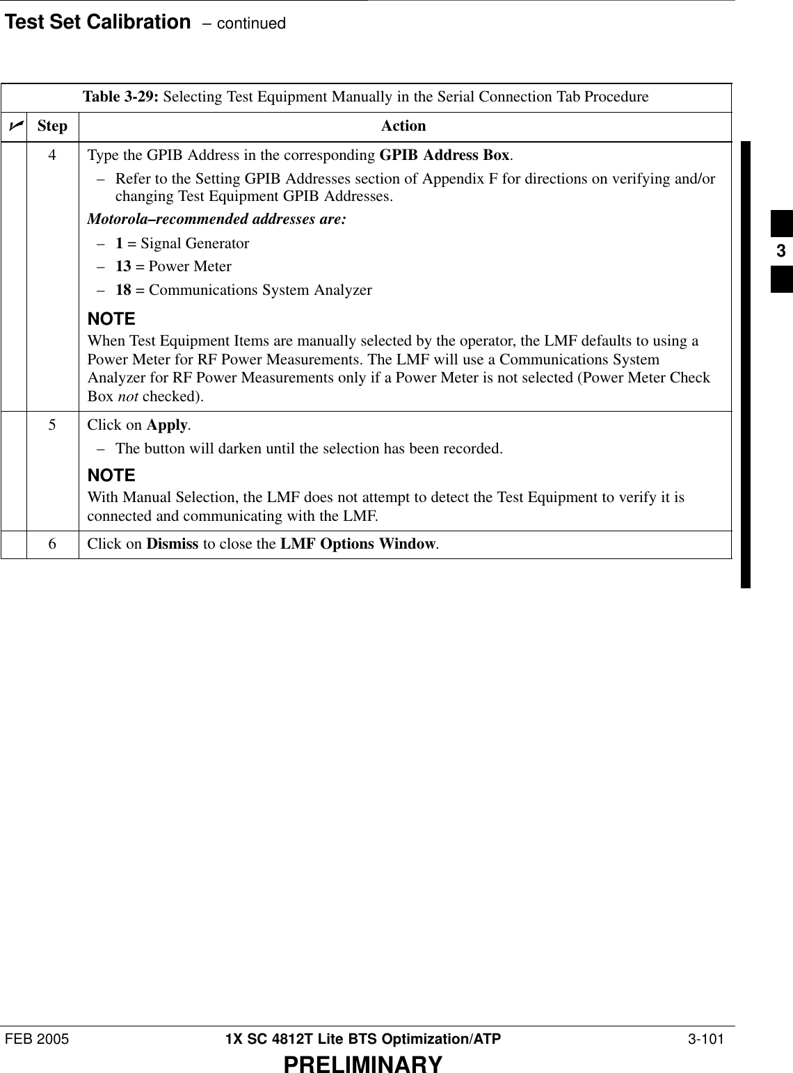 Test Set Calibration  – continuedFEB 2005 1X SC 4812T Lite BTS Optimization/ATP  3-101PRELIMINARYTable 3-29: Selecting Test Equipment Manually in the Serial Connection Tab ProcedurenActionStep4Type the GPIB Address in the corresponding GPIB Address Box.– Refer to the Setting GPIB Addresses section of Appendix F for directions on verifying and/orchanging Test Equipment GPIB Addresses.Motorola–recommended addresses are:–1 = Signal Generator–13 = Power Meter–18 = Communications System AnalyzerNOTEWhen Test Equipment Items are manually selected by the operator, the LMF defaults to using aPower Meter for RF Power Measurements. The LMF will use a Communications SystemAnalyzer for RF Power Measurements only if a Power Meter is not selected (Power Meter CheckBox not checked).5Click on Apply.– The button will darken until the selection has been recorded.NOTEWith Manual Selection, the LMF does not attempt to detect the Test Equipment to verify it isconnected and communicating with the LMF.6Click on Dismiss to close the LMF Options Window. 3