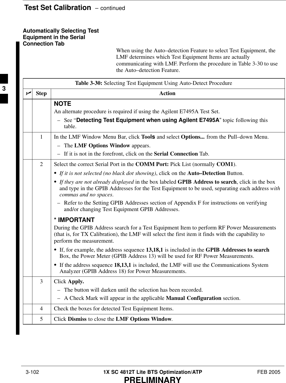 Test Set Calibration  – continued 3-102 1X SC 4812T Lite BTS Optimization/ATP FEB 2005PRELIMINARYAutomatically Selecting TestEquipment in the SerialConnection Tab When using the Auto–detection Feature to select Test Equipment, theLMF determines which Test Equipment Items are actuallycommunicating with LMF. Perform the procedure in Table 3-30 to usethe Auto–detection Feature.Table 3-30: Selecting Test Equipment Using Auto-Detect ProcedurenStep ActionNOTEAn alternate procedure is required if using the Agilent E7495A Test Set.– See “Detecting Test Equipment when using Agilent E7495A” topic following thistable.1In the LMF Window Menu Bar, click Tools and select Options... from the Pull–down Menu.– The LMF Options Window appears.– If it is not in the forefront, click on the Serial Connection Tab.2Select the correct Serial Port in the COMM Port: Pick List (normally COM1).SIf it is not selected (no black dot showing), click on the Auto–Detection Button.SIf they are not already displayed in the box labeled GPIB Address to search, click in the boxand type in the GPIB Addresses for the Test Equipment to be used, separating each address withcommas and no spaces.– Refer to the Setting GPIB Addresses section of Appendix F for instructions on verifyingand/or changing Test Equipment GPIB Addresses.* IMPORTANTDuring the GPIB Address search for a Test Equipment Item to perform RF Power Measurements(that is, for TX Calibration), the LMF will select the first item it finds with the capability toperform the measurement.SIf, for example, the address sequence 13,18,1 is included in the GPIB Addresses to searchBox, the Power Meter (GPIB Address 13) will be used for RF Power Measurements.SIf the address sequence 18,13,1 is included, the LMF will use the Communications SystemAnalyzer (GPIB Address 18) for Power Measurements.3 Click Apply.– The button will darken until the selection has been recorded.– A Check Mark will appear in the applicable Manual Configuration section.4Check the boxes for detected Test Equipment Items.5 Click Dismiss to close the LMF Options Window. 3