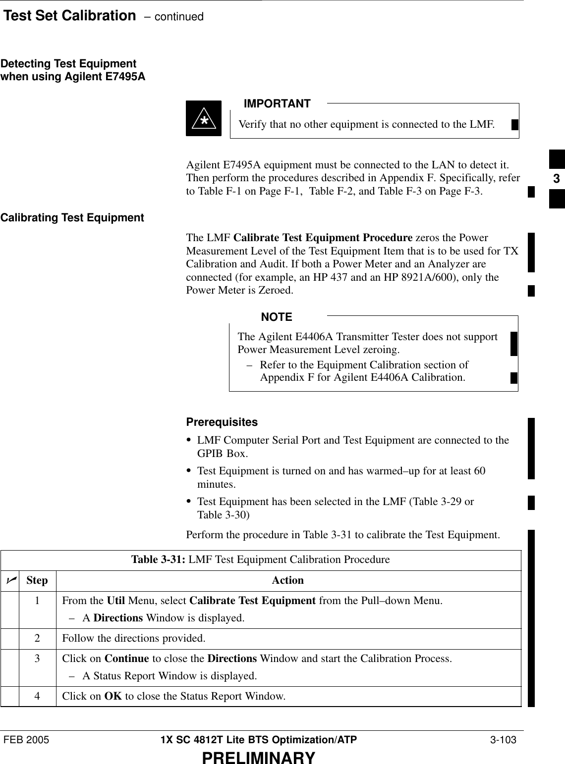 Test Set Calibration  – continuedFEB 2005 1X SC 4812T Lite BTS Optimization/ATP  3-103PRELIMINARYDetecting Test Equipmentwhen using Agilent E7495AVerify that no other equipment is connected to the LMF.IMPORTANT*Agilent E7495A equipment must be connected to the LAN to detect it.Then perform the procedures described in Appendix F. Specifically, referto Table F-1 on Page F-1,  Table F-2, and Table F-3 on Page F-3.Calibrating Test EquipmentThe LMF Calibrate Test Equipment Procedure zeros the PowerMeasurement Level of the Test Equipment Item that is to be used for TXCalibration and Audit. If both a Power Meter and an Analyzer areconnected (for example, an HP 437 and an HP 8921A/600), only thePower Meter is Zeroed.The Agilent E4406A Transmitter Tester does not supportPower Measurement Level zeroing.– Refer to the Equipment Calibration section ofAppendix F for Agilent E4406A Calibration.NOTEPrerequisitesSLMF Computer Serial Port and Test Equipment are connected to theGPIB Box.STest Equipment is turned on and has warmed–up for at least 60minutes.STest Equipment has been selected in the LMF (Table 3-29 orTable 3-30)Perform the procedure in Table 3-31 to calibrate the Test Equipment.Table 3-31: LMF Test Equipment Calibration ProcedurenStep Action1From the Util Menu, select Calibrate Test Equipment from the Pull–down Menu.–A Directions Window is displayed.2Follow the directions provided.3Click on Continue to close the Directions Window and start the Calibration Process.–A Status Report Window is displayed.4Click on OK to close the Status Report Window. 3