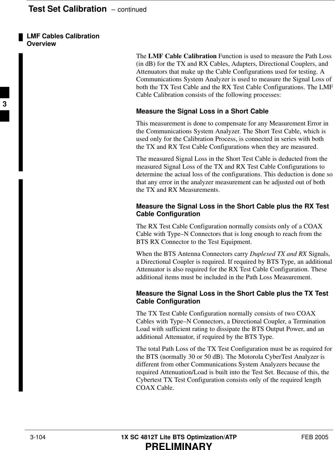 Test Set Calibration  – continued 3-104 1X SC 4812T Lite BTS Optimization/ATP FEB 2005PRELIMINARYLMF Cables CalibrationOverviewThe LMF Cable Calibration Function is used to measure the Path Loss(in dB) for the TX and RX Cables, Adapters, Directional Couplers, andAttenuators that make up the Cable Configurations used for testing. ACommunications System Analyzer is used to measure the Signal Loss ofboth the TX Test Cable and the RX Test Cable Configurations. The LMFCable Calibration consists of the following processes:Measure the Signal Loss in a Short CableThis measurement is done to compensate for any Measurement Error inthe Communications System Analyzer. The Short Test Cable, which isused only for the Calibration Process, is connected in series with boththe TX and RX Test Cable Configurations when they are measured.The measured Signal Loss in the Short Test Cable is deducted from themeasured Signal Loss of the TX and RX Test Cable Configurations todetermine the actual loss of the configurations. This deduction is done sothat any error in the analyzer measurement can be adjusted out of boththe TX and RX Measurements.Measure the Signal Loss in the Short Cable plus the RX TestCable ConfigurationThe RX Test Cable Configuration normally consists only of a COAXCable with Type–N Connectors that is long enough to reach from theBTS RX Connector to the Test Equipment.When the BTS Antenna Connectors carry Duplexed TX and RX Signals,a Directional Coupler is required. If required by BTS Type, an additionalAttenuator is also required for the RX Test Cable Configuration. Theseadditional items must be included in the Path Loss Measurement.Measure the Signal Loss in the Short Cable plus the TX TestCable ConfigurationThe TX Test Cable Configuration normally consists of two COAXCables with Type–N Connectors, a Directional Coupler, a TerminationLoad with sufficient rating to dissipate the BTS Output Power, and anadditional Attenuator, if required by the BTS Type.The total Path Loss of the TX Test Configuration must be as required forthe BTS (normally 30 or 50 dB). The Motorola CyberTest Analyzer isdifferent from other Communications System Analyzers because therequired Attenuation/Load is built into the Test Set. Because of this, theCybertest TX Test Configuration consists only of the required lengthCOAX Cable.3