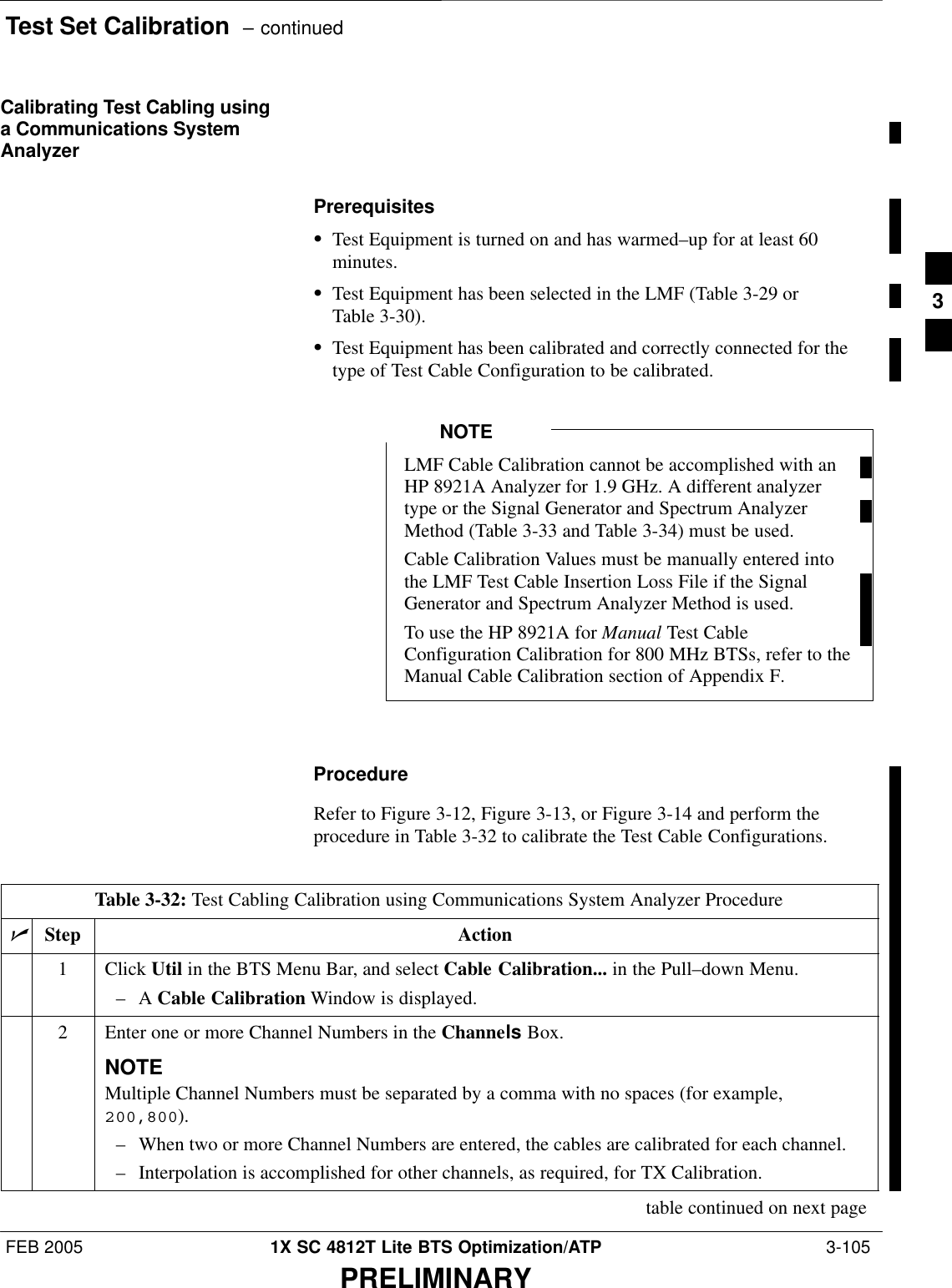 Test Set Calibration  – continuedFEB 2005 1X SC 4812T Lite BTS Optimization/ATP  3-105PRELIMINARYCalibrating Test Cabling usinga Communications SystemAnalyzerPrerequisitesSTest Equipment is turned on and has warmed–up for at least 60minutes.STest Equipment has been selected in the LMF (Table 3-29 orTable 3-30).STest Equipment has been calibrated and correctly connected for thetype of Test Cable Configuration to be calibrated.LMF Cable Calibration cannot be accomplished with anHP 8921A Analyzer for 1.9 GHz. A different analyzertype or the Signal Generator and Spectrum AnalyzerMethod (Table 3-33 and Table 3-34) must be used.Cable Calibration Values must be manually entered intothe LMF Test Cable Insertion Loss File if the SignalGenerator and Spectrum Analyzer Method is used.To use the HP 8921A for Manual Test CableConfiguration Calibration for 800 MHz BTSs, refer to theManual Cable Calibration section of Appendix F.NOTEProcedureRefer to Figure 3-12, Figure 3-13, or Figure 3-14 and perform theprocedure in Table 3-32 to calibrate the Test Cable Configurations.Table 3-32: Test Cabling Calibration using Communications System Analyzer ProcedurenStep Action1 Click Util in the BTS Menu Bar, and select Cable Calibration... in the Pull–down Menu.–A Cable Calibration Window is displayed.2Enter one or more Channel Numbers in the Channels Box.NOTEMultiple Channel Numbers must be separated by a comma with no spaces (for example,200,800).– When two or more Channel Numbers are entered, the cables are calibrated for each channel.– Interpolation is accomplished for other channels, as required, for TX Calibration.table continued on next page3