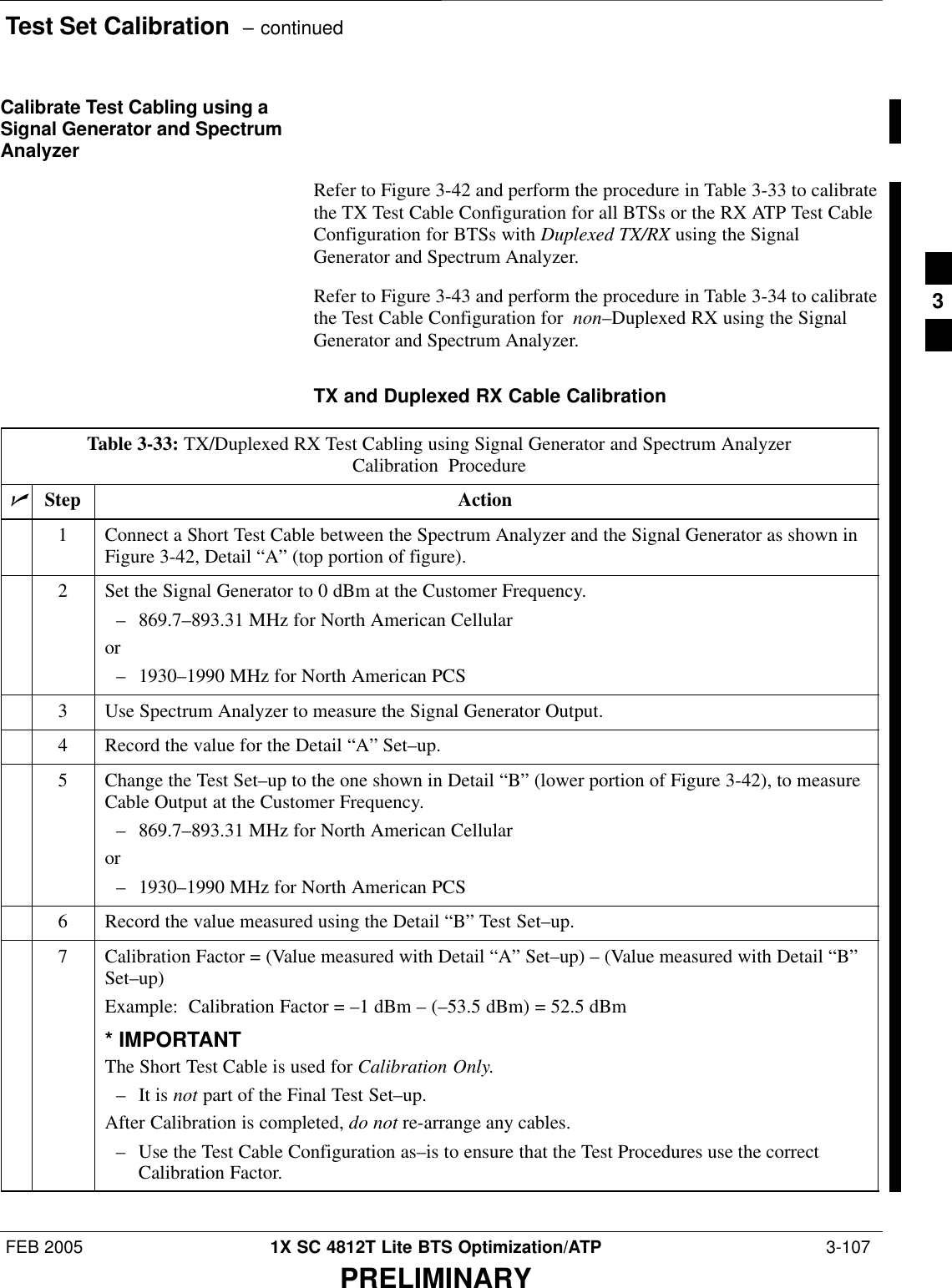 Test Set Calibration  – continuedFEB 2005 1X SC 4812T Lite BTS Optimization/ATP  3-107PRELIMINARYCalibrate Test Cabling using aSignal Generator and SpectrumAnalyzerRefer to Figure 3-42 and perform the procedure in Table 3-33 to calibratethe TX Test Cable Configuration for all BTSs or the RX ATP Test CableConfiguration for BTSs with Duplexed TX/RX using the SignalGenerator and Spectrum Analyzer.Refer to Figure 3-43 and perform the procedure in Table 3-34 to calibratethe Test Cable Configuration for  non–Duplexed RX using the SignalGenerator and Spectrum Analyzer.TX and Duplexed RX Cable CalibrationTable 3-33: TX/Duplexed RX Test Cabling using Signal Generator and Spectrum AnalyzerCalibration ProcedurenStep Action1Connect a Short Test Cable between the Spectrum Analyzer and the Signal Generator as shown inFigure 3-42, Detail “A” (top portion of figure).2Set the Signal Generator to 0 dBm at the Customer Frequency.– 869.7–893.31 MHz for North American Cellularor– 1930–1990 MHz for North American PCS3Use Spectrum Analyzer to measure the Signal Generator Output.4Record the value for the Detail “A” Set–up.5Change the Test Set–up to the one shown in Detail “B” (lower portion of Figure 3-42), to measureCable Output at the Customer Frequency.– 869.7–893.31 MHz for North American Cellularor– 1930–1990 MHz for North American PCS6Record the value measured using the Detail “B” Test Set–up.7Calibration Factor = (Value measured with Detail “A” Set–up) – (Value measured with Detail “B”Set–up)Example:  Calibration Factor = –1 dBm – (–53.5 dBm) = 52.5 dBm* IMPORTANTThe Short Test Cable is used for Calibration Only.– It is not part of the Final Test Set–up.After Calibration is completed, do not re-arrange any cables.– Use the Test Cable Configuration as–is to ensure that the Test Procedures use the correctCalibration Factor. 3