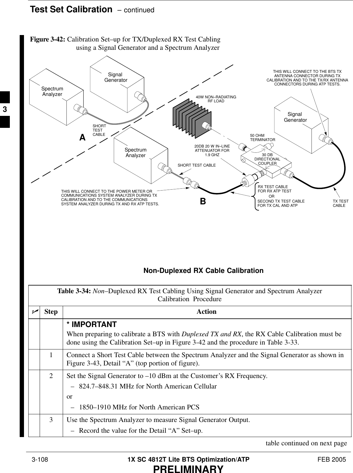 Test Set Calibration  – continued 3-108 1X SC 4812T Lite BTS Optimization/ATP FEB 2005PRELIMINARY50 OHMTERMINATOR30 DBDIRECTIONALCOUPLERSpectrumAnalyzerSignal GeneratorASpectrumAnalyzer40W NON–RADIATINGRF LOADBSHORT TEST CABLESignal GeneratorTHIS WILL CONNECT TO THE POWER METER ORCOMMUNICATIONS SYSTEM ANALYZER DURING TXCALIBRATION AND TO THE COMMUNICATIONSSYSTEM ANALYZER DURING TX AND RX ATP TESTS.SHORTTESTCABLESECOND TX TEST CABLEFOR TX CAL AND ATP20DB 20 W IN–LINEATTENUATOR FOR1.9 GHZTHIS WILL CONNECT TO THE BTS TXANTENNA CONNECTOR DURING TXCALIBRATION AND TO THE TX/RX ANTENNACONNECTORS DURING ATP TESTS.TX TESTCABLERX TEST CABLEFOR RX ATP TESTORFigure 3-42: Calibration Set–up for TX/Duplexed RX Test Cabling using a Signal Generator and a Spectrum AnalyzerNon-Duplexed RX Cable CalibrationTable 3-34: Non–Duplexed RX Test Cabling Using Signal Generator and Spectrum AnalyzerCalibration ProcedurenStep Action* IMPORTANTWhen preparing to calibrate a BTS with Duplexed TX and RX, the RX Cable Calibration must bedone using the Calibration Set–up in Figure 3-42 and the procedure in Table 3-33.1Connect a Short Test Cable between the Spectrum Analyzer and the Signal Generator as shown inFigure 3-43, Detail “A” (top portion of figure).2Set the Signal Generator to –10 dBm at the Customer’s RX Frequency.– 824.7–848.31 MHz for North American Cellularor– 1850–1910 MHz for North American PCS3Use the Spectrum Analyzer to measure Signal Generator Output.– Record the value for the Detail “A” Set–up.table continued on next page3