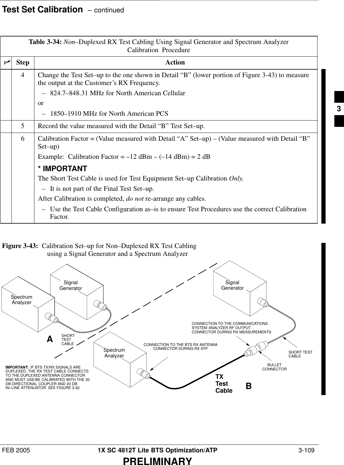 Test Set Calibration  – continuedFEB 2005 1X SC 4812T Lite BTS Optimization/ATP  3-109PRELIMINARYTable 3-34: Non–Duplexed RX Test Cabling Using Signal Generator and Spectrum AnalyzerCalibration ProcedurenActionStep4Change the Test Set–up to the one shown in Detail “B” (lower portion of Figure 3-43) to measurethe output at the Customer’s RX Frequency.– 824.7–848.31 MHz for North American Cellularor– 1850–1910 MHz for North American PCS5Record the value measured with the Detail “B” Test Set–up.6Calibration Factor = (Value measured with Detail “A” Set–up) – (Value measured with Detail “B”Set–up)Example:  Calibration Factor = –12 dBm – (–14 dBm) = 2 dB* IMPORTANTThe Short Test Cable is used for Test Equipment Set–up Calibration Only.– It is not part of the Final Test Set–up.After Calibration is completed, do not re-arrange any cables.– Use the Test Cable Configuration as–is to ensure Test Procedures use the correct CalibrationFactor. SpectrumAnalyzerSignalGeneratorABSpectrumAnalyzerSHORTTESTCABLECONNECTION TO THE COMMUNICATIONSSYSTEM ANALYZER RF OUTPUTCONNECTOR DURING RX MEASUREMENTSSignalGeneratorBULLETCONNECTORTXTestCableSHORT TESTCABLECONNECTION TO THE BTS RX ANTENNACONNECTOR DURING RX ATPIMPORTANT:  IF BTS TX/RX SIGNALS AREDUPLEXED, THE RX TEST CABLE CONNECTSTO THE DUPLEXED ANTENNA CONNECTORAND MUST USE/BE CALIBRATED WITH THE 30DB DIRECTIONAL COUPLER AND 20 DBIN–LINE ATTENUATOR. SEE FIGURE 3-42.Figure 3-43:  Calibration Set–up for Non–Duplexed RX Test Cabling using a Signal Generator and a Spectrum Analyzer3