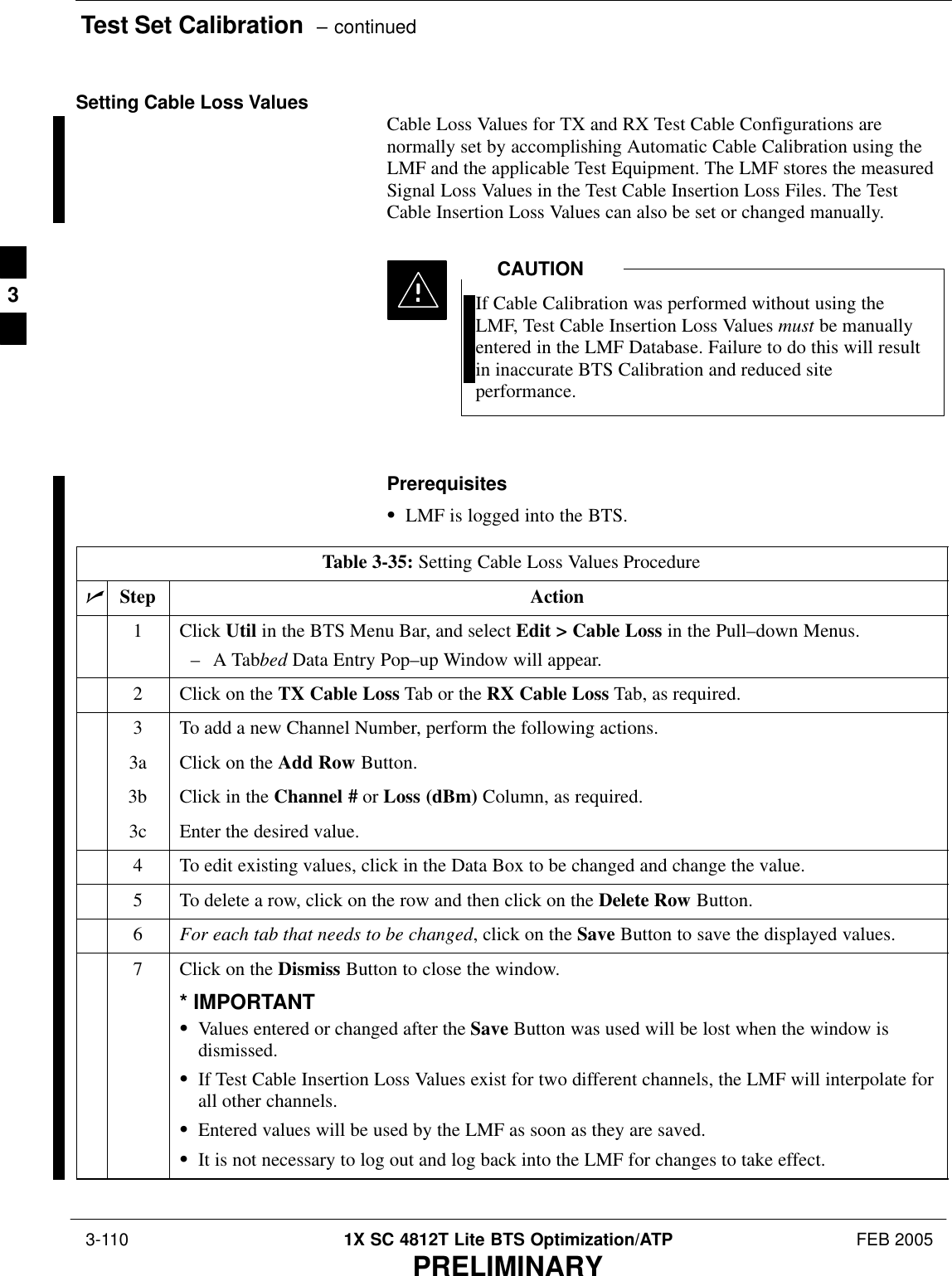 Test Set Calibration  – continued 3-110 1X SC 4812T Lite BTS Optimization/ATP FEB 2005PRELIMINARYSetting Cable Loss Values Cable Loss Values for TX and RX Test Cable Configurations arenormally set by accomplishing Automatic Cable Calibration using theLMF and the applicable Test Equipment. The LMF stores the measuredSignal Loss Values in the Test Cable Insertion Loss Files. The TestCable Insertion Loss Values can also be set or changed manually.If Cable Calibration was performed without using theLMF, Test Cable Insertion Loss Values must be manuallyentered in the LMF Database. Failure to do this will resultin inaccurate BTS Calibration and reduced siteperformance.CAUTIONPrerequisitesSLMF is logged into the BTS.Table 3-35: Setting Cable Loss Values ProcedurenStep Action1 Click Util in the BTS Menu Bar, and select Edit &gt; Cable Loss in the Pull–down Menus.–A Tabbed Data Entry Pop–up Window will appear.2Click on the TX Cable Loss Tab or the RX Cable Loss Tab, as required.3To add a new Channel Number, perform the following actions.3a Click on the Add Row Button.3b Click in the Channel # or Loss (dBm) Column, as required.3c Enter the desired value.4To edit existing values, click in the Data Box to be changed and change the value.5To delete a row, click on the row and then click on the Delete Row Button.6For each tab that needs to be changed, click on the Save Button to save the displayed values.7Click on the Dismiss Button to close the window.* IMPORTANTSValues entered or changed after the Save Button was used will be lost when the window isdismissed.SIf Test Cable Insertion Loss Values exist for two different channels, the LMF will interpolate forall other channels.SEntered values will be used by the LMF as soon as they are saved.SIt is not necessary to log out and log back into the LMF for changes to take effect. 3