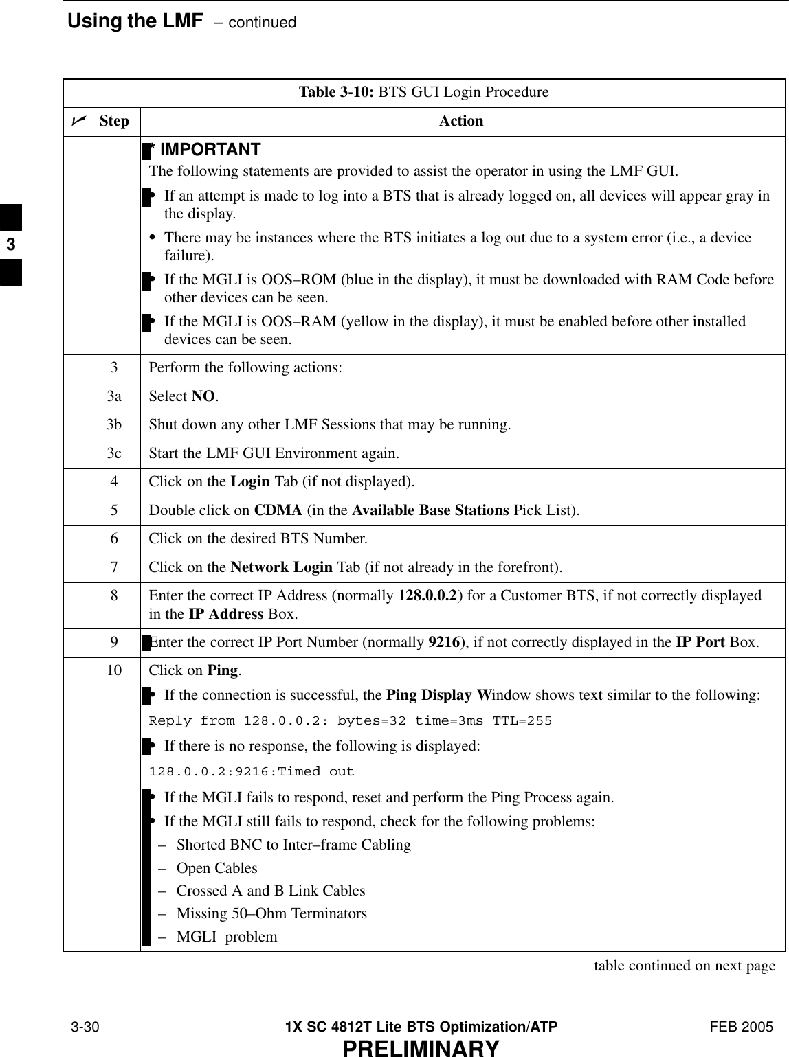 Using the LMF  – continued 3-30 1X SC 4812T Lite BTS Optimization/ATP FEB 2005PRELIMINARYTable 3-10: BTS GUI Login ProcedurenActionStep* IMPORTANTThe following statements are provided to assist the operator in using the LMF GUI.SIf an attempt is made to log into a BTS that is already logged on, all devices will appear gray inthe display.SThere may be instances where the BTS initiates a log out due to a system error (i.e., a devicefailure).SIf the MGLI is OOS–ROM (blue in the display), it must be downloaded with RAM Code beforeother devices can be seen.SIf the MGLI is OOS–RAM (yellow in the display), it must be enabled before other installeddevices can be seen.3Perform the following actions:3a Select NO.3b Shut down any other LMF Sessions that may be running.3c Start the LMF GUI Environment again.4Click on the Login Tab (if not displayed).5Double click on CDMA (in the Available Base Stations Pick List).6Click on the desired BTS Number.7Click on the Network Login Tab (if not already in the forefront).8Enter the correct IP Address (normally 128.0.0.2) for a Customer BTS, if not correctly displayedin the IP Address Box.9Enter the correct IP Port Number (normally 9216), if not correctly displayed in the IP Port Box.10 Click on Ping.SIf the connection is successful, the Ping Display Window shows text similar to the following:Reply from 128.0.0.2: bytes=32 time=3ms TTL=255SIf there is no response, the following is displayed:128.0.0.2:9216:Timed outSIf the MGLI fails to respond, reset and perform the Ping Process again.SIf the MGLI still fails to respond, check for the following problems:– Shorted BNC to Inter–frame Cabling– Open Cables– Crossed A and B Link Cables– Missing 50–Ohm Terminators– MGLI  problemtable continued on next page3