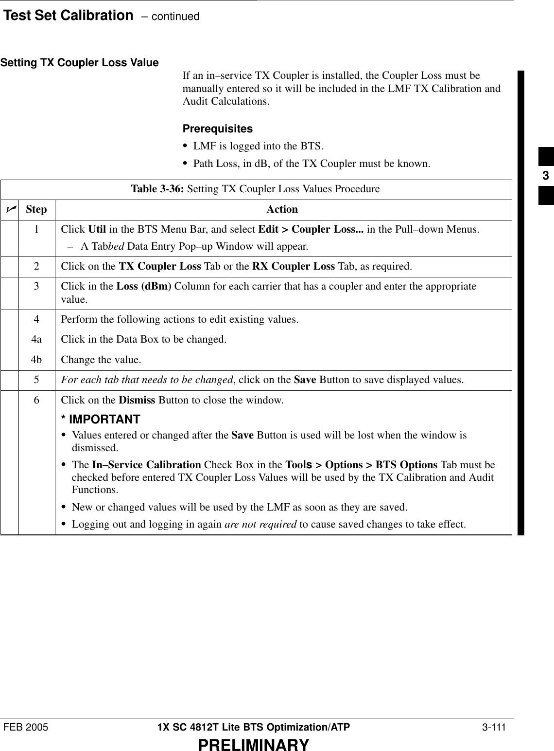 Test Set Calibration  – continuedFEB 2005 1X SC 4812T Lite BTS Optimization/ATP  3-111PRELIMINARYSetting TX Coupler Loss Value If an in–service TX Coupler is installed, the Coupler Loss must bemanually entered so it will be included in the LMF TX Calibration andAudit Calculations.PrerequisitesSLMF is logged into the BTS.SPath Loss, in dB, of the TX Coupler must be known.Table 3-36: Setting TX Coupler Loss Values ProcedurenStep Action1 Click Util in the BTS Menu Bar, and select Edit &gt; Coupler Loss... in the Pull–down Menus.–A Tabbed Data Entry Pop–up Window will appear.2Click on the TX Coupler Loss Tab or the RX Coupler Loss Tab, as required.3Click in the Loss (dBm) Column for each carrier that has a coupler and enter the appropriatevalue.4Perform the following actions to edit existing values.4a Click in the Data Box to be changed.4b Change the value.5For each tab that needs to be changed, click on the Save Button to save displayed values.6Click on the Dismiss Button to close the window.* IMPORTANTSValues entered or changed after the Save Button is used will be lost when the window isdismissed.SThe In–Service Calibration Check Box in the Tools &gt; Options &gt; BTS Options Tab must bechecked before entered TX Coupler Loss Values will be used by the TX Calibration and AuditFunctions.SNew or changed values will be used by the LMF as soon as they are saved.SLogging out and logging in again are not required to cause saved changes to take effect.3