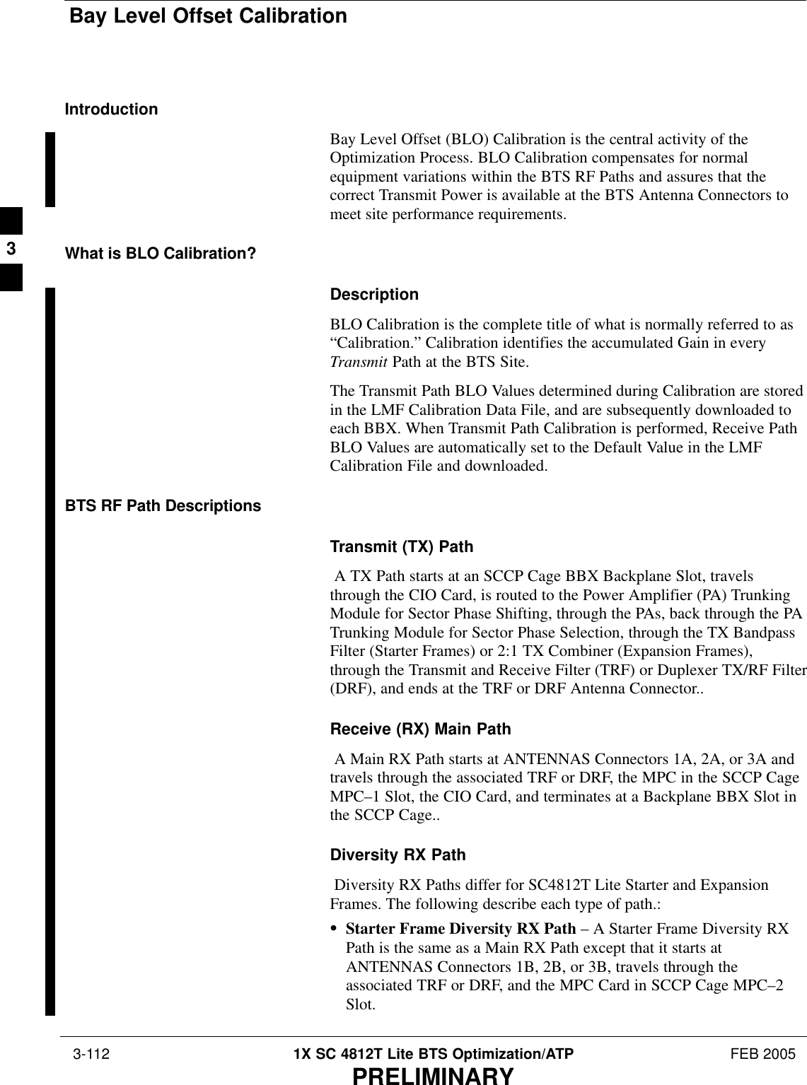 Bay Level Offset Calibration 3-112 1X SC 4812T Lite BTS Optimization/ATP FEB 2005PRELIMINARYIntroductionBay Level Offset (BLO) Calibration is the central activity of theOptimization Process. BLO Calibration compensates for normalequipment variations within the BTS RF Paths and assures that thecorrect Transmit Power is available at the BTS Antenna Connectors tomeet site performance requirements.What is BLO Calibration?DescriptionBLO Calibration is the complete title of what is normally referred to as“Calibration.” Calibration identifies the accumulated Gain in everyTransmit Path at the BTS Site.The Transmit Path BLO Values determined during Calibration are storedin the LMF Calibration Data File, and are subsequently downloaded toeach BBX. When Transmit Path Calibration is performed, Receive PathBLO Values are automatically set to the Default Value in the LMFCalibration File and downloaded.BTS RF Path DescriptionsTransmit (TX) Path A TX Path starts at an SCCP Cage BBX Backplane Slot, travelsthrough the CIO Card, is routed to the Power Amplifier (PA) TrunkingModule for Sector Phase Shifting, through the PAs, back through the PATrunking Module for Sector Phase Selection, through the TX BandpassFilter (Starter Frames) or 2:1 TX Combiner (Expansion Frames),through the Transmit and Receive Filter (TRF) or Duplexer TX/RF Filter(DRF), and ends at the TRF or DRF Antenna Connector..Receive (RX) Main Path A Main RX Path starts at ANTENNAS Connectors 1A, 2A, or 3A andtravels through the associated TRF or DRF, the MPC in the SCCP CageMPC–1 Slot, the CIO Card, and terminates at a Backplane BBX Slot inthe SCCP Cage..Diversity RX Path Diversity RX Paths differ for SC4812T Lite Starter and ExpansionFrames. The following describe each type of path.:SStarter Frame Diversity RX Path – A Starter Frame Diversity RXPath is the same as a Main RX Path except that it starts atANTENNAS Connectors 1B, 2B, or 3B, travels through theassociated TRF or DRF, and the MPC Card in SCCP Cage MPC–2Slot.3