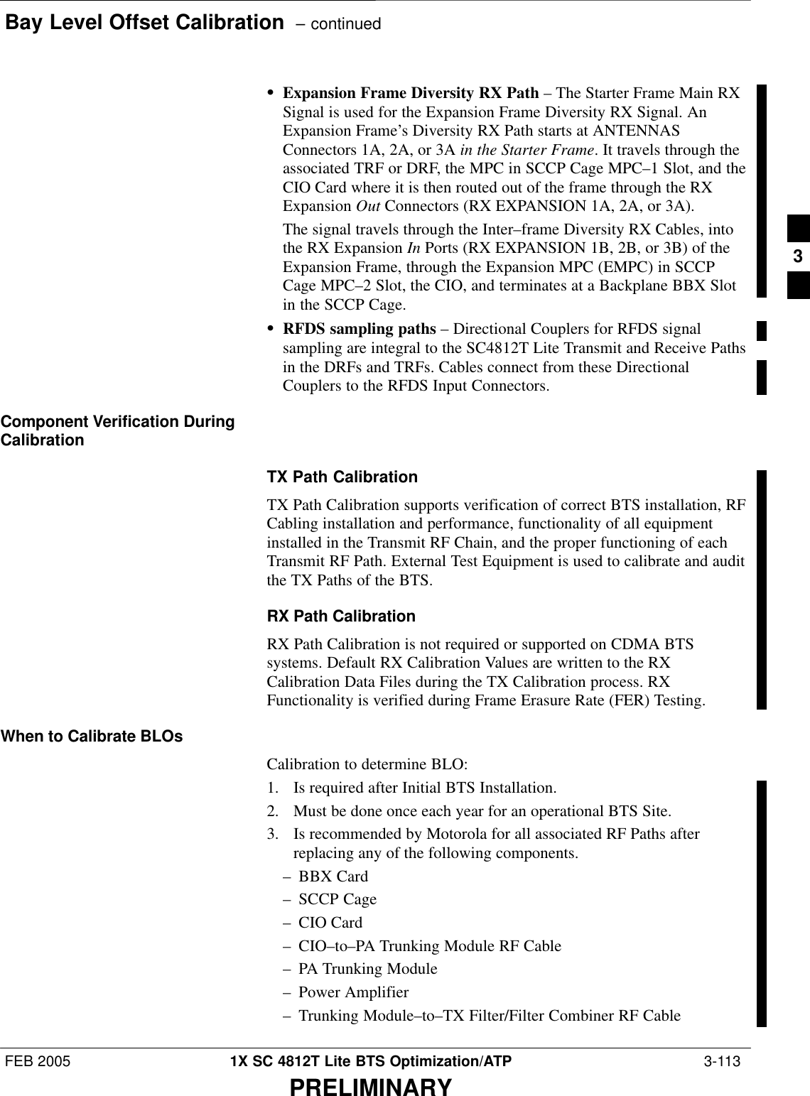 Bay Level Offset Calibration  – continuedFEB 2005 1X SC 4812T Lite BTS Optimization/ATP  3-113PRELIMINARYSExpansion Frame Diversity RX Path – The Starter Frame Main RXSignal is used for the Expansion Frame Diversity RX Signal. AnExpansion Frame’s Diversity RX Path starts at ANTENNASConnectors 1A, 2A, or 3A in the Starter Frame. It travels through theassociated TRF or DRF, the MPC in SCCP Cage MPC–1 Slot, and theCIO Card where it is then routed out of the frame through the RXExpansion Out Connectors (RX EXPANSION 1A, 2A, or 3A).The signal travels through the Inter–frame Diversity RX Cables, intothe RX Expansion In Ports (RX EXPANSION 1B, 2B, or 3B) of theExpansion Frame, through the Expansion MPC (EMPC) in SCCPCage MPC–2 Slot, the CIO, and terminates at a Backplane BBX Slotin the SCCP Cage.SRFDS sampling paths – Directional Couplers for RFDS signalsampling are integral to the SC4812T Lite Transmit and Receive Pathsin the DRFs and TRFs. Cables connect from these DirectionalCouplers to the RFDS Input Connectors.Component Verification DuringCalibrationTX Path CalibrationTX Path Calibration supports verification of correct BTS installation, RFCabling installation and performance, functionality of all equipmentinstalled in the Transmit RF Chain, and the proper functioning of eachTransmit RF Path. External Test Equipment is used to calibrate and auditthe TX Paths of the BTS.RX Path CalibrationRX Path Calibration is not required or supported on CDMA BTSsystems. Default RX Calibration Values are written to the RXCalibration Data Files during the TX Calibration process. RXFunctionality is verified during Frame Erasure Rate (FER) Testing.When to Calibrate BLOsCalibration to determine BLO:1. Is required after Initial BTS Installation.2. Must be done once each year for an operational BTS Site.3. Is recommended by Motorola for all associated RF Paths afterreplacing any of the following components.– BBX Card– SCCP Cage– CIO Card– CIO–to–PA Trunking Module RF Cable– PA Trunking Module– Power Amplifier– Trunking Module–to–TX Filter/Filter Combiner RF Cable3