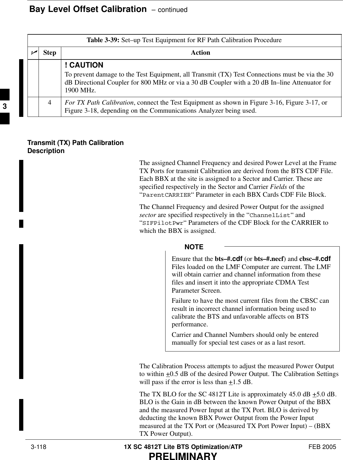 Bay Level Offset Calibration  – continued 3-118 1X SC 4812T Lite BTS Optimization/ATP FEB 2005PRELIMINARYTable 3-39: Set–up Test Equipment for RF Path Calibration ProcedurenActionStep! CAUTIONTo prevent damage to the Test Equipment, all Transmit (TX) Test Connections must be via the 30dB Directional Coupler for 800 MHz or via a 30 dB Coupler with a 20 dB In–line Attenuator for1900 MHz.4For TX Path Calibration, connect the Test Equipment as shown in Figure 3-16, Figure 3-17, orFigure 3-18, depending on the Communications Analyzer being used. Transmit (TX) Path CalibrationDescriptionThe assigned Channel Frequency and desired Power Level at the FrameTX Ports for transmit Calibration are derived from the BTS CDF File.Each BBX at the site is assigned to a Sector and Carrier. These arespecified respectively in the Sector and Carrier Fields of the“ParentCARRIER“ Parameter in each BBX Cards CDF File Block.The Channel Frequency and desired Power Output for the assignedsector are specified respectively in the “ChannelList“ and“SIFPilotPwr“ Parameters of the CDF Block for the CARRIER towhich the BBX is assigned.Ensure that the bts–#.cdf (or bts–#.necf) and cbsc–#.cdfFiles loaded on the LMF Computer are current. The LMFwill obtain carrier and channel information from thesefiles and insert it into the appropriate CDMA TestParameter Screen.Failure to have the most current files from the CBSC canresult in incorrect channel information being used tocalibrate the BTS and unfavorable affects on BTSperformance.Carrier and Channel Numbers should only be enteredmanually for special test cases or as a last resort.NOTEThe Calibration Process attempts to adjust the measured Power Outputto within +0.5 dB of the desired Power Output. The Calibration Settingswill pass if the error is less than +1.5 dB.The TX BLO for the SC 4812T Lite is approximately 45.0 dB +5.0 dB.BLO is the Gain in dB between the known Power Output of the BBXand the measured Power Input at the TX Port. BLO is derived bydeducting the known BBX Power Output from the Power Inputmeasured at the TX Port or (Measured TX Port Power Input) – (BBXTX Power Output).3