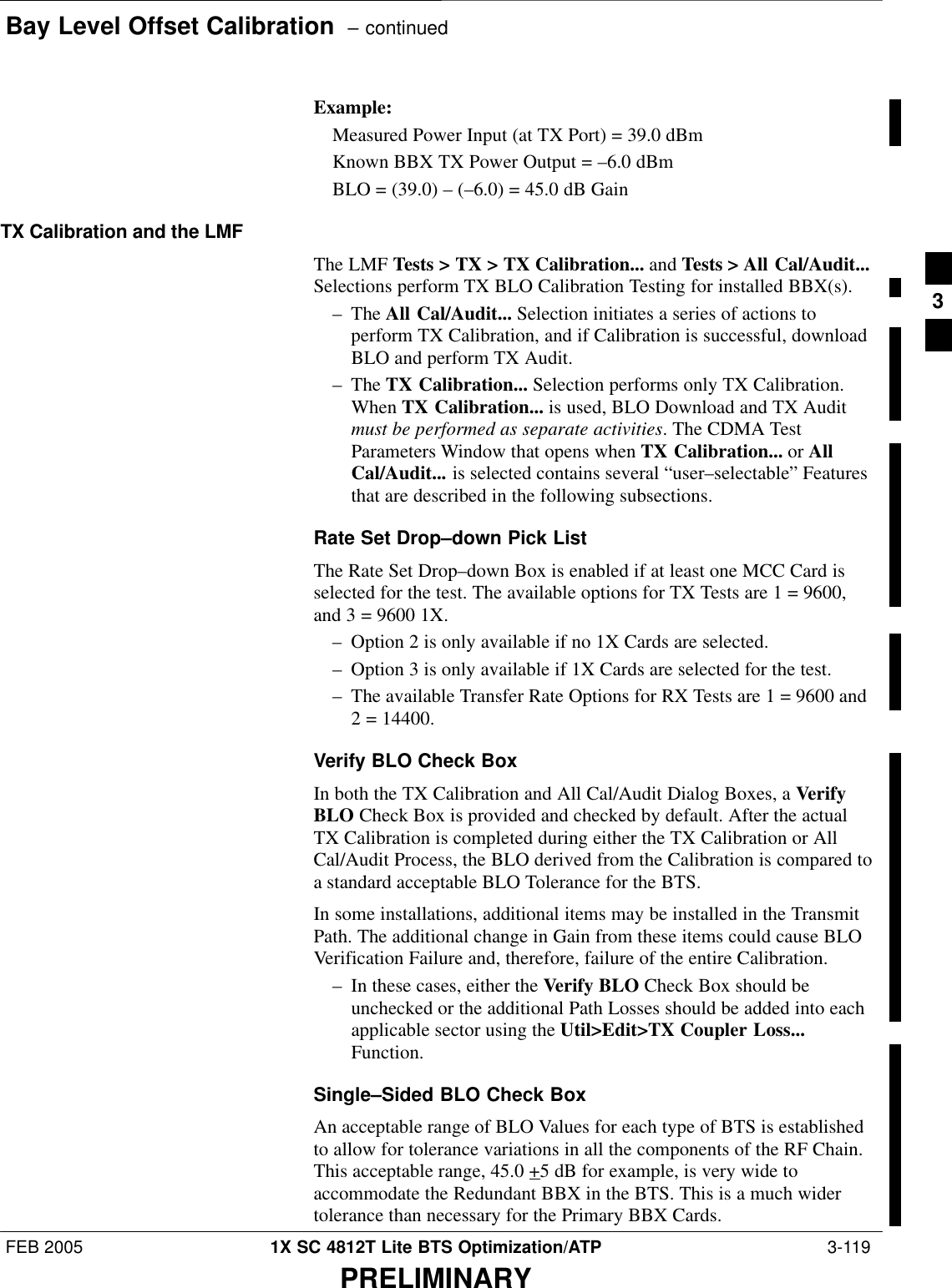 Bay Level Offset Calibration  – continuedFEB 2005 1X SC 4812T Lite BTS Optimization/ATP  3-119PRELIMINARYExample:Measured Power Input (at TX Port) = 39.0 dBmKnown BBX TX Power Output = –6.0 dBmBLO = (39.0) – (–6.0) = 45.0 dB GainTX Calibration and the LMFThe LMF Tests &gt; TX &gt; TX Calibration... and Tests &gt; All Cal/Audit...Selections perform TX BLO Calibration Testing for installed BBX(s).– The All Cal/Audit... Selection initiates a series of actions toperform TX Calibration, and if Calibration is successful, downloadBLO and perform TX Audit.– The TX Calibration... Selection performs only TX Calibration.When TX Calibration... is used, BLO Download and TX Auditmust be performed as separate activities. The CDMA TestParameters Window that opens when TX Calibration... or AllCal/Audit... is selected contains several “user–selectable” Featuresthat are described in the following subsections.Rate Set Drop–down Pick ListThe Rate Set Drop–down Box is enabled if at least one MCC Card isselected for the test. The available options for TX Tests are 1 = 9600,and 3 = 9600 1X.– Option 2 is only available if no 1X Cards are selected.– Option 3 is only available if 1X Cards are selected for the test.– The available Transfer Rate Options for RX Tests are 1 = 9600 and2 = 14400.Verify BLO Check BoxIn both the TX Calibration and All Cal/Audit Dialog Boxes, a VerifyBLO Check Box is provided and checked by default. After the actualTX Calibration is completed during either the TX Calibration or AllCal/Audit Process, the BLO derived from the Calibration is compared toa standard acceptable BLO Tolerance for the BTS.In some installations, additional items may be installed in the TransmitPath. The additional change in Gain from these items could cause BLOVerification Failure and, therefore, failure of the entire Calibration.– In these cases, either the Verify BLO Check Box should beunchecked or the additional Path Losses should be added into eachapplicable sector using the Util&gt;Edit&gt;TX Coupler Loss...Function.Single–Sided BLO Check BoxAn acceptable range of BLO Values for each type of BTS is establishedto allow for tolerance variations in all the components of the RF Chain.This acceptable range, 45.0 +5 dB for example, is very wide toaccommodate the Redundant BBX in the BTS. This is a much widertolerance than necessary for the Primary BBX Cards.3