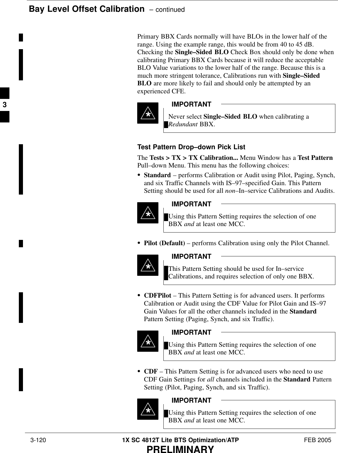 Bay Level Offset Calibration  – continued 3-120 1X SC 4812T Lite BTS Optimization/ATP FEB 2005PRELIMINARYPrimary BBX Cards normally will have BLOs in the lower half of therange. Using the example range, this would be from 40 to 45 dB.Checking the Single–Sided BLO Check Box should only be done whencalibrating Primary BBX Cards because it will reduce the acceptableBLO Value variations to the lower half of the range. Because this is amuch more stringent tolerance, Calibrations run with Single–SidedBLO are more likely to fail and should only be attempted by anexperienced CFE.Never select Single–Sided BLO when calibrating aRedundant BBX.IMPORTANT*Test Pattern Drop–down Pick ListThe Tests &gt; TX &gt; TX Calibration... Menu Window has a Test PatternPull–down Menu. This menu has the following choices:SStandard – performs Calibration or Audit using Pilot, Paging, Synch,and six Traffic Channels with IS–97–specified Gain. This PatternSetting should be used for all non–In–service Calibrations and Audits.Using this Pattern Setting requires the selection of oneBBX and at least one MCC.IMPORTANT*SPilot (Default) – performs Calibration using only the Pilot Channel.This Pattern Setting should be used for In–serviceCalibrations, and requires selection of only one BBX.IMPORTANT*SCDFPilot – This Pattern Setting is for advanced users. It performsCalibration or Audit using the CDF Value for Pilot Gain and IS–97Gain Values for all the other channels included in the StandardPattern Setting (Paging, Synch, and six Traffic).Using this Pattern Setting requires the selection of oneBBX and at least one MCC.IMPORTANT*SCDF – This Pattern Setting is for advanced users who need to useCDF Gain Settings for all channels included in the Standard PatternSetting (Pilot, Paging, Synch, and six Traffic).Using this Pattern Setting requires the selection of oneBBX and at least one MCC.IMPORTANT*3