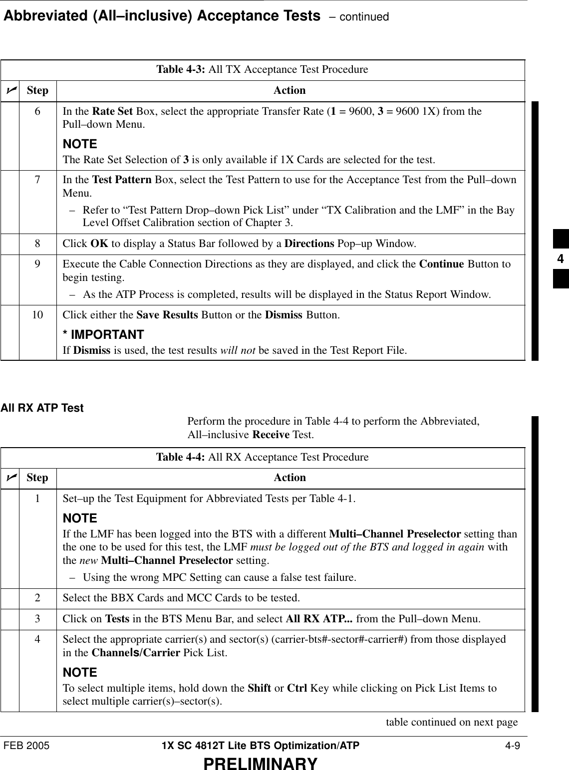 Abbreviated (All–inclusive) Acceptance Tests  – continuedFEB 2005 1X SC 4812T Lite BTS Optimization/ATP  4-9PRELIMINARYTable 4-3: All TX Acceptance Test ProcedurenActionStep6In the Rate Set Box, select the appropriate Transfer Rate (1 = 9600, 3 = 9600 1X) from thePull–down Menu.NOTEThe Rate Set Selection of 3 is only available if 1X Cards are selected for the test.7In the Test Pattern Box, select the Test Pattern to use for the Acceptance Test from the Pull–downMenu.– Refer to “Test Pattern Drop–down Pick List” under “TX Calibration and the LMF” in the BayLevel Offset Calibration section of Chapter 3.8 Click OK to display a Status Bar followed by a Directions Pop–up Window.9Execute the Cable Connection Directions as they are displayed, and click the Continue Button tobegin testing.– As the ATP Process is completed, results will be displayed in the Status Report Window.10 Click either the Save Results Button or the Dismiss Button.* IMPORTANTIf Dismiss is used, the test results will not be saved in the Test Report File. All RX ATP Test Perform the procedure in Table 4-4 to perform the Abbreviated,All–inclusive Receive Test.Table 4-4: All RX Acceptance Test ProcedurenStep Action1Set–up the Test Equipment for Abbreviated Tests per Table 4-1.NOTEIf the LMF has been logged into the BTS with a different Multi–Channel Preselector setting thanthe one to be used for this test, the LMF must be logged out of the BTS and logged in again withthe new Multi–Channel Preselector setting.– Using the wrong MPC Setting can cause a false test failure.2Select the BBX Cards and MCC Cards to be tested.3Click on Tests in the BTS Menu Bar, and select All RX ATP... from the Pull–down Menu.4Select the appropriate carrier(s) and sector(s) (carrier-bts#-sector#-carrier#) from those displayedin the Channels/Carrier Pick List.NOTETo select multiple items, hold down the Shift or Ctrl Key while clicking on Pick List Items toselect multiple carrier(s)–sector(s).table continued on next page4