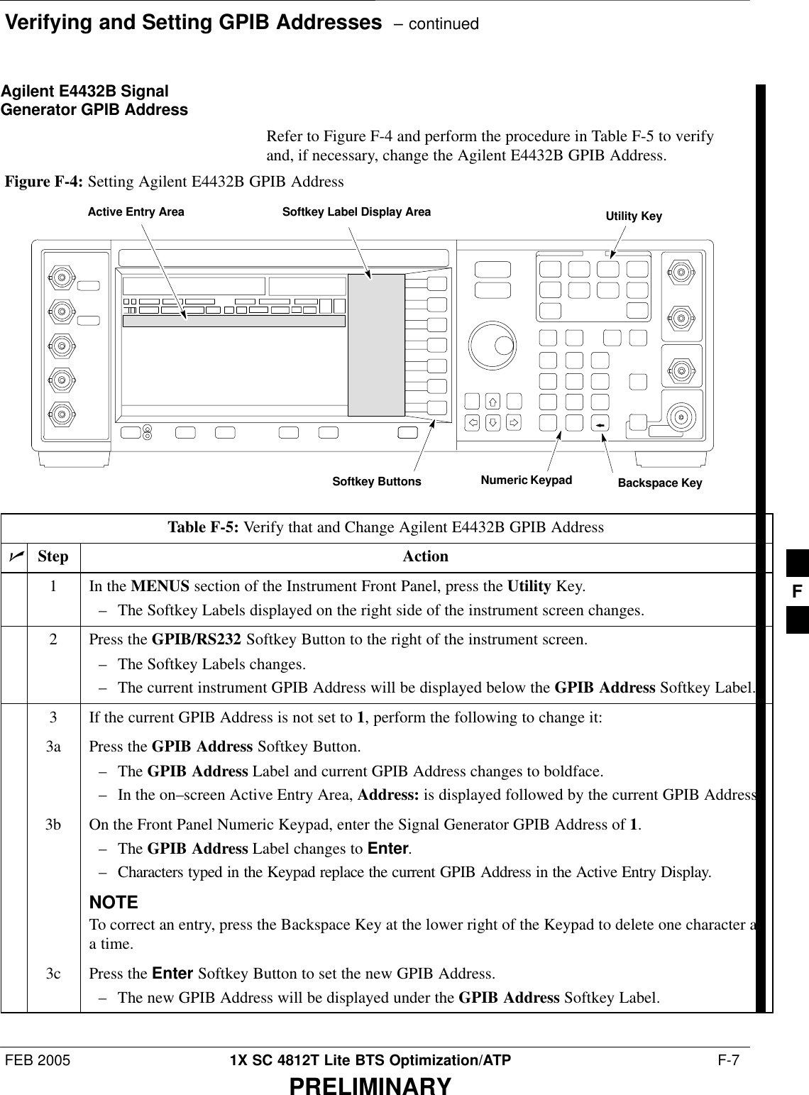 Verifying and Setting GPIB Addresses  – continuedFEB 2005 1X SC 4812T Lite BTS Optimization/ATP  F-7PRELIMINARYAgilent E4432B SignalGenerator GPIB AddressRefer to Figure F-4 and perform the procedure in Table F-5 to verifyand, if necessary, change the Agilent E4432B GPIB Address.Numeric KeypadSoftkey ButtonsSoftkey Label Display AreaActive Entry AreaBackspace KeyUtility KeyFigure F-4: Setting Agilent E4432B GPIB AddressTable F-5: Verify that and Change Agilent E4432B GPIB AddressnStep Action1In the MENUS section of the Instrument Front Panel, press the Utility Key.– The Softkey Labels displayed on the right side of the instrument screen changes.2Press the GPIB/RS232 Softkey Button to the right of the instrument screen.– The Softkey Labels changes.– The current instrument GPIB Address will be displayed below the GPIB Address Softkey Label.3If the current GPIB Address is not set to 1, perform the following to change it:3a Press the GPIB Address Softkey Button.– The GPIB Address Label and current GPIB Address changes to boldface.– In the on–screen Active Entry Area, Address: is displayed followed by the current GPIB Address.3b On the Front Panel Numeric Keypad, enter the Signal Generator GPIB Address of 1.– The GPIB Address Label changes to Enter.– Characters typed in the Keypad replace the current GPIB Address in the Active Entry Display.NOTETo correct an entry, press the Backspace Key at the lower right of the Keypad to delete one character ata time.3c Press the Enter Softkey Button to set the new GPIB Address.– The new GPIB Address will be displayed under the GPIB Address Softkey Label. F