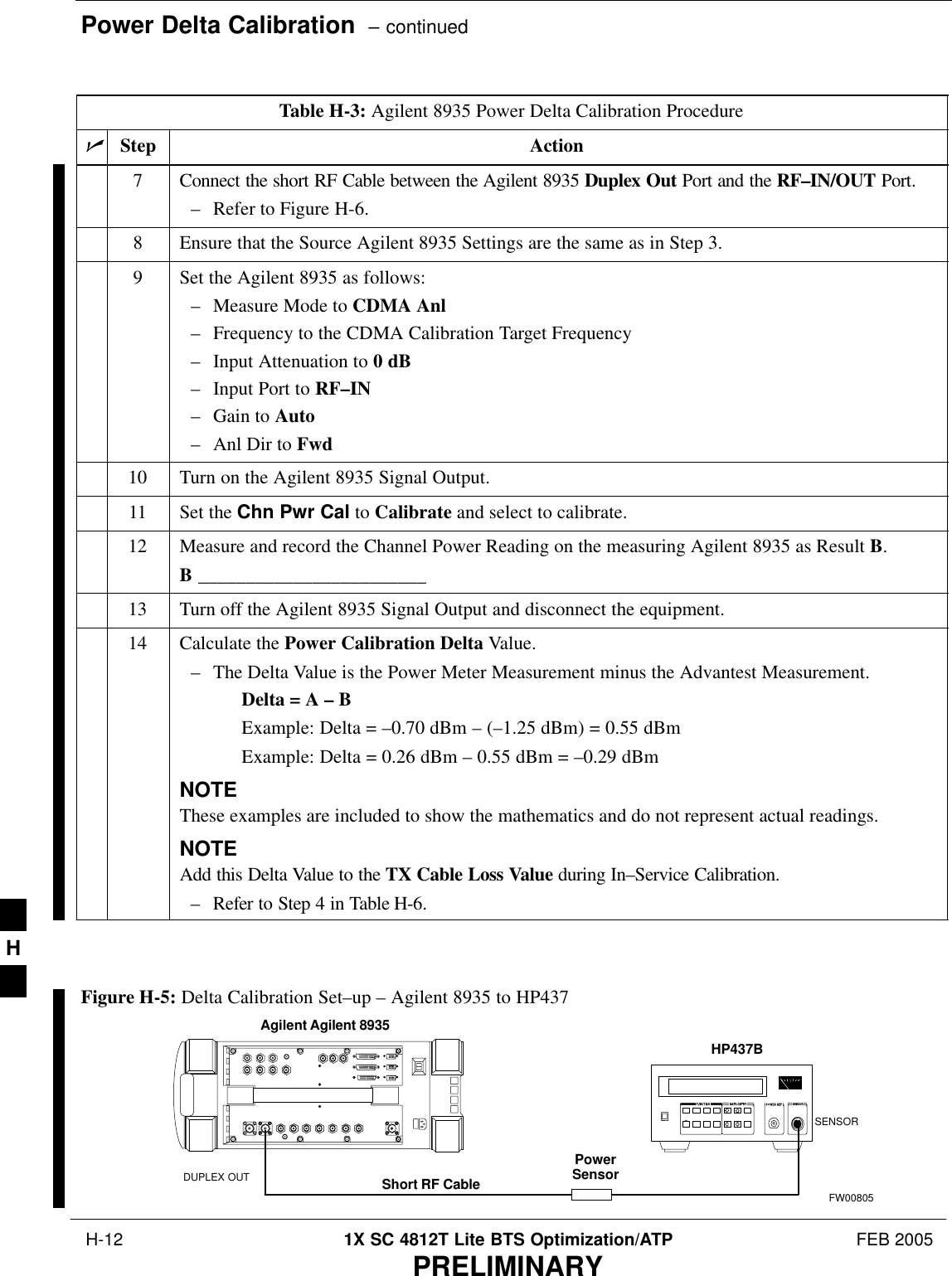 Power Delta Calibration  – continued H-12 1X SC 4812T Lite BTS Optimization/ATP FEB 2005PRELIMINARYTable H-3: Agilent 8935 Power Delta Calibration ProcedurenActionStep7Connect the short RF Cable between the Agilent 8935 Duplex Out Port and the RF–IN/OUT Port.– Refer to Figure H-6.8Ensure that the Source Agilent 8935 Settings are the same as in Step 3.9Set the Agilent 8935 as follows:– Measure Mode to CDMA Anl– Frequency to the CDMA Calibration Target Frequency– Input Attenuation to 0 dB– Input Port to RF–IN– Gain to Auto– Anl Dir to Fwd10 Turn on the Agilent 8935 Signal Output.11 Set the Chn Pwr Cal to Calibrate and select to calibrate.12 Measure and record the Channel Power Reading on the measuring Agilent 8935 as Result B.B ________________________13 Turn off the Agilent 8935 Signal Output and disconnect the equipment.14 Calculate the Power Calibration Delta Value.– The Delta Value is the Power Meter Measurement minus the Advantest Measurement.Delta = A – BExample: Delta = –0.70 dBm – (–1.25 dBm) = 0.55 dBmExample: Delta = 0.26 dBm – 0.55 dBm = –0.29 dBmNOTEThese examples are included to show the mathematics and do not represent actual readings.NOTEAdd this Delta Value to the TX Cable Loss Value during In–Service Calibration.– Refer to Step 4 in Table H-6. PowerSensorAgilent Agilent 8935DUPLEX OUT Short RF CableHP437BSENSORFW00805Figure H-5: Delta Calibration Set–up – Agilent 8935 to HP437H