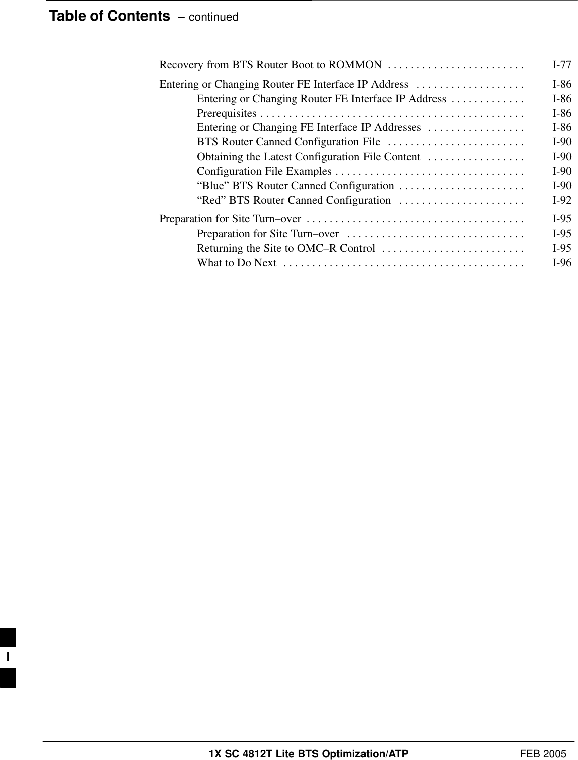 Table of Contents  – continued1X SC 4812T Lite BTS Optimization/ATP FEB 2005PRELIMINARYRecovery from BTS Router Boot to ROMMON I-77 . . . . . . . . . . . . . . . . . . . . . . . . Entering or Changing Router FE Interface IP Address I-86 . . . . . . . . . . . . . . . . . . . Entering or Changing Router FE Interface IP Address I-86 . . . . . . . . . . . . . Prerequisites I-86 . . . . . . . . . . . . . . . . . . . . . . . . . . . . . . . . . . . . . . . . . . . . . . Entering or Changing FE Interface IP Addresses I-86 . . . . . . . . . . . . . . . . . BTS Router Canned Configuration File I-90 . . . . . . . . . . . . . . . . . . . . . . . . Obtaining the Latest Configuration File Content I-90 . . . . . . . . . . . . . . . . . Configuration File Examples I-90 . . . . . . . . . . . . . . . . . . . . . . . . . . . . . . . . . “Blue” BTS Router Canned Configuration I-90 . . . . . . . . . . . . . . . . . . . . . . “Red” BTS Router Canned Configuration I-92 . . . . . . . . . . . . . . . . . . . . . . Preparation for Site Turn–over I-95 . . . . . . . . . . . . . . . . . . . . . . . . . . . . . . . . . . . . . . Preparation for Site Turn–over I-95 . . . . . . . . . . . . . . . . . . . . . . . . . . . . . . . Returning the Site to OMC–R Control I-95 . . . . . . . . . . . . . . . . . . . . . . . . . What to Do Next I-96 . . . . . . . . . . . . . . . . . . . . . . . . . . . . . . . . . . . . . . . . . . I