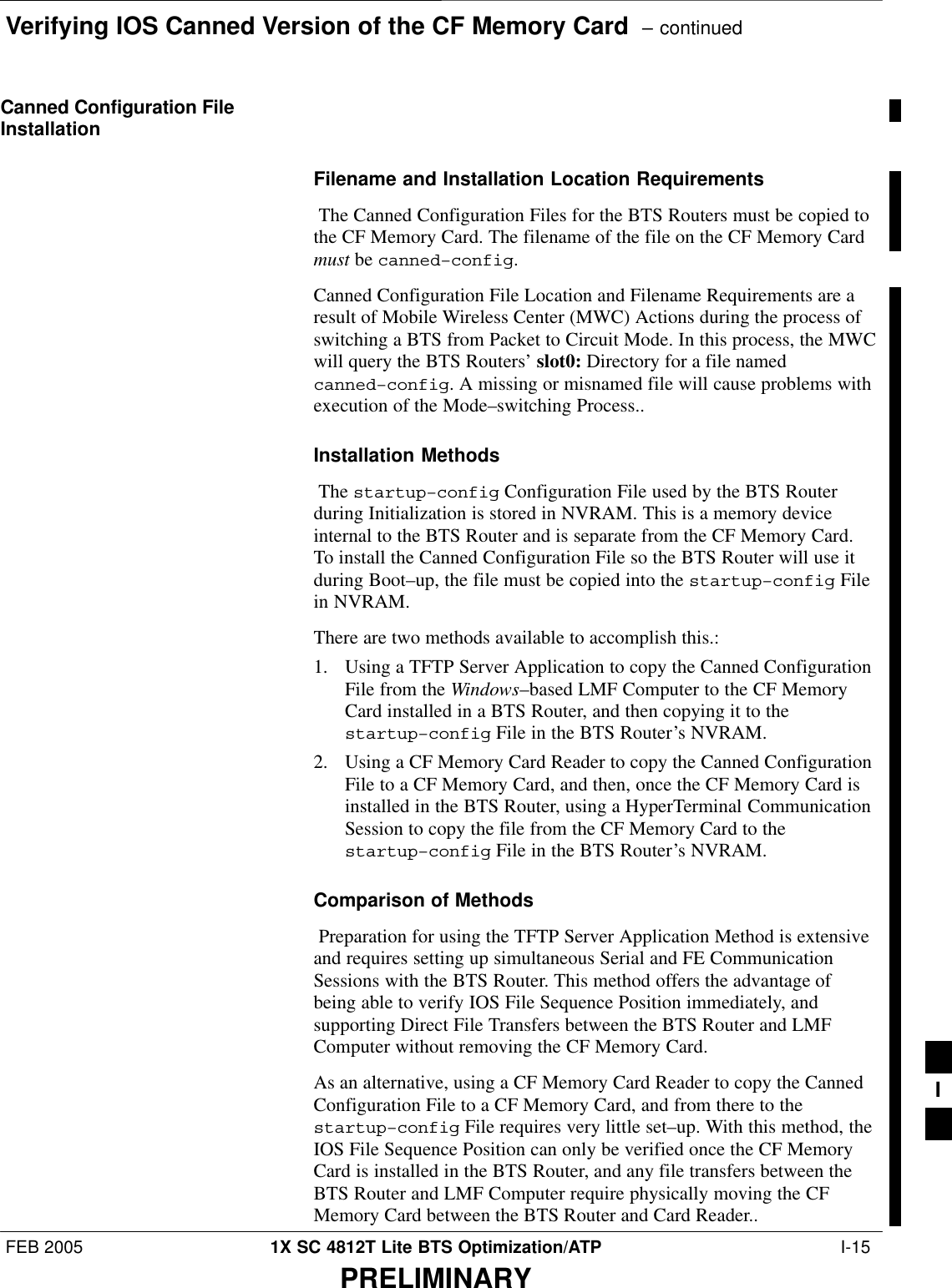 Verifying IOS Canned Version of the CF Memory Card  – continuedFEB 2005 1X SC 4812T Lite BTS Optimization/ATP  I-15PRELIMINARYCanned Configuration FileInstallationFilename and Installation Location Requirements The Canned Configuration Files for the BTS Routers must be copied tothe CF Memory Card. The filename of the file on the CF Memory Cardmust be canned–config. Canned Configuration File Location and Filename Requirements are aresult of Mobile Wireless Center (MWC) Actions during the process ofswitching a BTS from Packet to Circuit Mode. In this process, the MWCwill query the BTS Routers’ slot0: Directory for a file namedcanned–config. A missing or misnamed file will cause problems withexecution of the Mode–switching Process..Installation Methods The startup–config Configuration File used by the BTS Routerduring Initialization is stored in NVRAM. This is a memory deviceinternal to the BTS Router and is separate from the CF Memory Card.To install the Canned Configuration File so the BTS Router will use itduring Boot–up, the file must be copied into the startup–config Filein NVRAM.There are two methods available to accomplish this.:1. Using a TFTP Server Application to copy the Canned ConfigurationFile from the Windows–based LMF Computer to the CF MemoryCard installed in a BTS Router, and then copying it to thestartup–config File in the BTS Router’s NVRAM.2. Using a CF Memory Card Reader to copy the Canned ConfigurationFile to a CF Memory Card, and then, once the CF Memory Card isinstalled in the BTS Router, using a HyperTerminal CommunicationSession to copy the file from the CF Memory Card to thestartup–config File in the BTS Router’s NVRAM.Comparison of Methods Preparation for using the TFTP Server Application Method is extensiveand requires setting up simultaneous Serial and FE CommunicationSessions with the BTS Router. This method offers the advantage ofbeing able to verify IOS File Sequence Position immediately, andsupporting Direct File Transfers between the BTS Router and LMFComputer without removing the CF Memory Card. As an alternative, using a CF Memory Card Reader to copy the CannedConfiguration File to a CF Memory Card, and from there to thestartup–config File requires very little set–up. With this method, theIOS File Sequence Position can only be verified once the CF MemoryCard is installed in the BTS Router, and any file transfers between theBTS Router and LMF Computer require physically moving the CFMemory Card between the BTS Router and Card Reader..I