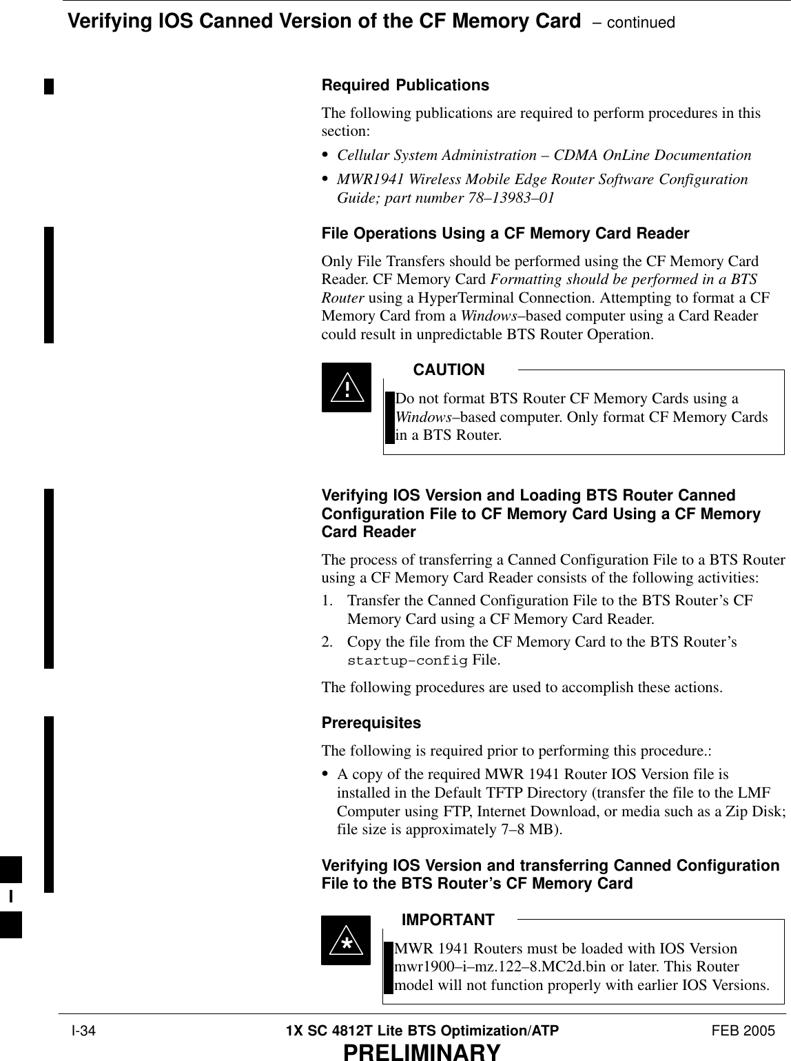 Verifying IOS Canned Version of the CF Memory Card  – continued I-34 1X SC 4812T Lite BTS Optimization/ATP FEB 2005PRELIMINARYRequired PublicationsThe following publications are required to perform procedures in thissection:SCellular System Administration – CDMA OnLine DocumentationSMWR1941 Wireless Mobile Edge Router Software ConfigurationGuide; part number 78–13983–01File Operations Using a CF Memory Card ReaderOnly File Transfers should be performed using the CF Memory CardReader. CF Memory Card Formatting should be performed in a BTSRouter using a HyperTerminal Connection. Attempting to format a CFMemory Card from a Windows–based computer using a Card Readercould result in unpredictable BTS Router Operation.Do not format BTS Router CF Memory Cards using aWindows–based computer. Only format CF Memory Cardsin a BTS Router.CAUTIONVerifying IOS Version and Loading BTS Router CannedConfiguration File to CF Memory Card Using a CF MemoryCard ReaderThe process of transferring a Canned Configuration File to a BTS Routerusing a CF Memory Card Reader consists of the following activities:1. Transfer the Canned Configuration File to the BTS Router’s CFMemory Card using a CF Memory Card Reader.2. Copy the file from the CF Memory Card to the BTS Router’sstartup–config File.The following procedures are used to accomplish these actions.PrerequisitesThe following is required prior to performing this procedure.:SA copy of the required MWR 1941 Router IOS Version file isinstalled in the Default TFTP Directory (transfer the file to the LMFComputer using FTP, Internet Download, or media such as a Zip Disk;file size is approximately 7–8 MB).Verifying IOS Version and transferring Canned ConfigurationFile to the BTS Router’s CF Memory CardMWR 1941 Routers must be loaded with IOS Versionmwr1900–i–mz.122–8.MC2d.bin or later. This Routermodel will not function properly with earlier IOS Versions.IMPORTANT*I