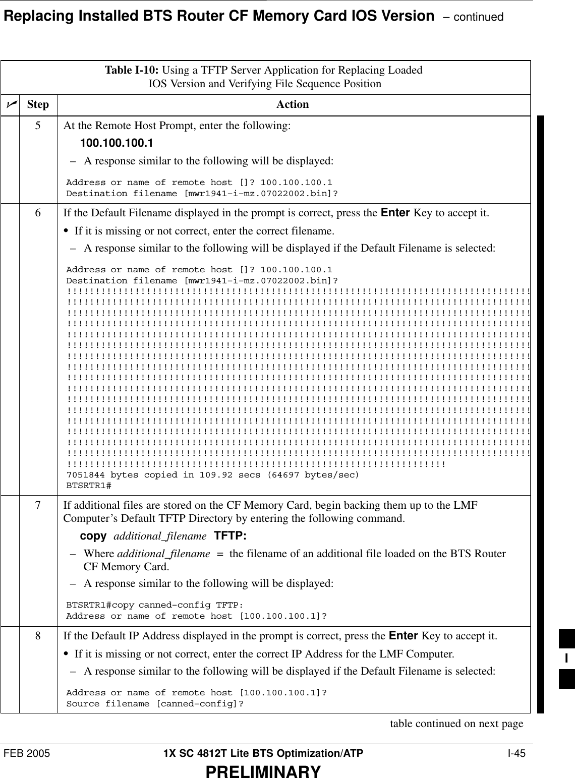 Replacing Installed BTS Router CF Memory Card IOS Version  – continuedFEB 2005 1X SC 4812T Lite BTS Optimization/ATP  I-45PRELIMINARYTable I-10: Using a TFTP Server Application for Replacing Loaded IOS Version and Verifying File Sequence PositionnActionStep5At the Remote Host Prompt, enter the following:100.100.100.1– A response similar to the following will be displayed:Address or name of remote host []? 100.100.100.1Destination filename [mwr1941–i–mz.07022002.bin]?6If the Default Filename displayed in the prompt is correct, press the Enter Key to accept it.SIf it is missing or not correct, enter the correct filename.– A response similar to the following will be displayed if the Default Filename is selected:Address or name of remote host []? 100.100.100.1Destination filename [mwr1941–i–mz.07022002.bin]?!!!!!!!!!!!!!!!!!!!!!!!!!!!!!!!!!!!!!!!!!!!!!!!!!!!!!!!!!!!!!!!!!!!!!!!!!!!!!!!!!!!!!!!!!!!!!!!!!!!!!!!!!!!!!!!!!!!!!!!!!!!!!!!!!!!!!!!!!!!!!!!!!!!!!!!!!!!!!!!!!!!!!!!!!!!!!!!!!!!!!!!!!!!!!!!!!!!!!!!!!!!!!!!!!!!!!!!!!!!!!!!!!!!!!!!!!!!!!!!!!!!!!!!!!!!!!!!!!!!!!!!!!!!!!!!!!!!!!!!!!!!!!!!!!!!!!!!!!!!!!!!!!!!!!!!!!!!!!!!!!!!!!!!!!!!!!!!!!!!!!!!!!!!!!!!!!!!!!!!!!!!!!!!!!!!!!!!!!!!!!!!!!!!!!!!!!!!!!!!!!!!!!!!!!!!!!!!!!!!!!!!!!!!!!!!!!!!!!!!!!!!!!!!!!!!!!!!!!!!!!!!!!!!!!!!!!!!!!!!!!!!!!!!!!!!!!!!!!!!!!!!!!!!!!!!!!!!!!!!!!!!!!!!!!!!!!!!!!!!!!!!!!!!!!!!!!!!!!!!!!!!!!!!!!!!!!!!!!!!!!!!!!!!!!!!!!!!!!!!!!!!!!!!!!!!!!!!!!!!!!!!!!!!!!!!!!!!!!!!!!!!!!!!!!!!!!!!!!!!!!!!!!!!!!!!!!!!!!!!!!!!!!!!!!!!!!!!!!!!!!!!!!!!!!!!!!!!!!!!!!!!!!!!!!!!!!!!!!!!!!!!!!!!!!!!!!!!!!!!!!!!!!!!!!!!!!!!!!!!!!!!!!!!!!!!!!!!!!!!!!!!!!!!!!!!!!!!!!!!!!!!!!!!!!!!!!!!!!!!!!!!!!!!!!!!!!!!!!!!!!!!!!!!!!!!!!!!!!!!!!!!!!!!!!!!!!!!!!!!!!!!!!!!!!!!!!!!!!!!!!!!!!!!!!!!!!!!!!!!!!!!!!!!!!!!!!!!!!!!!!!!!!!!!!!!!!!!!!!!!!!!!!!!!!!!!!!!!!!!!!!!!!!!!!!!!!!!!!!!!!!!!!!!!!!!!!!!!!!!!!!!!!!!!!!!!!!!!!!!!!!!!!!!!!!!!!!!!!!!!!!!!!!!!!!!!!!!!!!!!!!!!!!!!!!!!!!!!!!!!!!!!!!!!!!!!!!!!!!!!!!!!!!!!!!!!!!!!!!!!!!!!!!!!!!!!!!!!!!!!!!!!!!!!!!!!!!!!!!!!!!!!!!!!!!!!!!!!!!!!!!!!!!!!!!!!!!!!!!!!!!!!!!!!!!!!!!!!!!!!!!!!!!!!!!!!!!!!!!!!!!!!!!!!!!!!!!!!!!!!!!!!!!!!!!!!!!!!!!!!!!!!!!!!!!!!!!!!!!!!!!!!!!!!!!!!!!!!!!!!!!!!!!!!!!!!!!!!!!!7051844 bytes copied in 109.92 secs (64697 bytes/sec)BTSRTR1#7If additional files are stored on the CF Memory Card, begin backing them up to the LMFComputer’s Default TFTP Directory by entering the following command.copy  additional_filename  TFTP:– Where additional_filename  =  the filename of an additional file loaded on the BTS RouterCF Memory Card.– A response similar to the following will be displayed:BTSRTR1#copy canned–config TFTP:Address or name of remote host [100.100.100.1]?8If the Default IP Address displayed in the prompt is correct, press the Enter Key to accept it.SIf it is missing or not correct, enter the correct IP Address for the LMF Computer.– A response similar to the following will be displayed if the Default Filename is selected:Address or name of remote host [100.100.100.1]? Source filename [canned–config]?table continued on next pageI