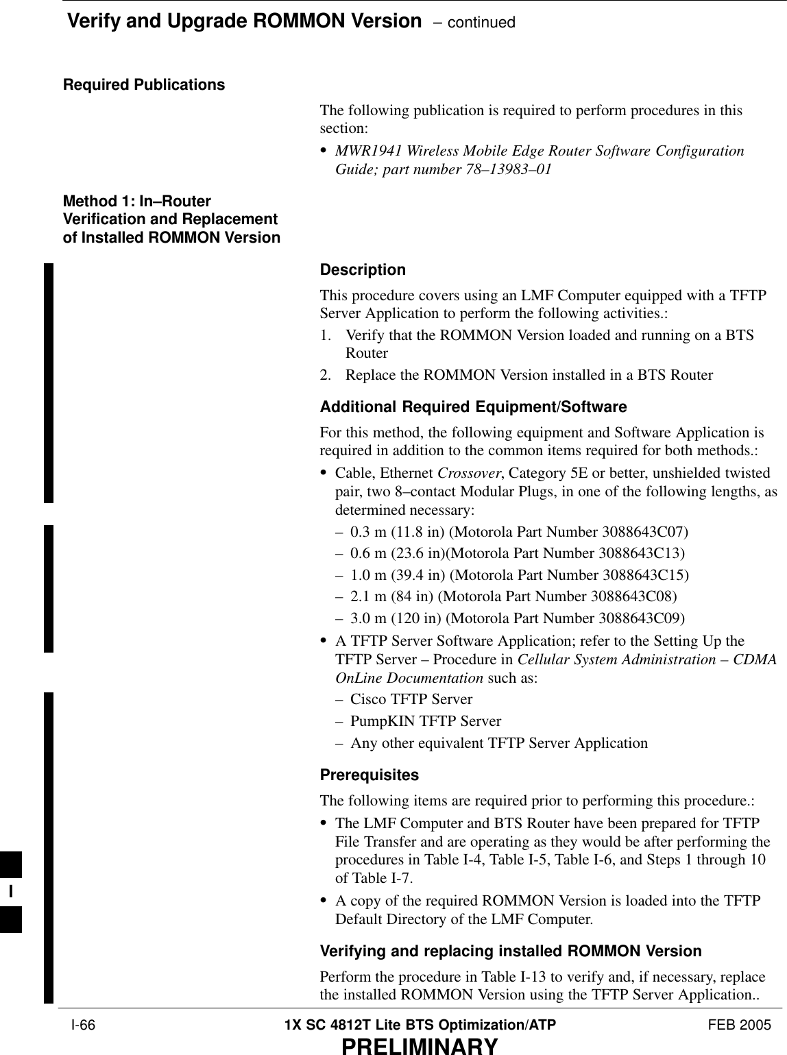 Verify and Upgrade ROMMON Version  – continued I-66 1X SC 4812T Lite BTS Optimization/ATP FEB 2005PRELIMINARYRequired PublicationsThe following publication is required to perform procedures in thissection:SMWR1941 Wireless Mobile Edge Router Software ConfigurationGuide; part number 78–13983–01Method 1: In–RouterVerification and Replacementof Installed ROMMON VersionDescriptionThis procedure covers using an LMF Computer equipped with a TFTPServer Application to perform the following activities.:1. Verify that the ROMMON Version loaded and running on a BTSRouter2. Replace the ROMMON Version installed in a BTS RouterAdditional Required Equipment/SoftwareFor this method, the following equipment and Software Application isrequired in addition to the common items required for both methods.:SCable, Ethernet Crossover, Category 5E or better, unshielded twistedpair, two 8–contact Modular Plugs, in one of the following lengths, asdetermined necessary:– 0.3 m (11.8 in) (Motorola Part Number 3088643C07)– 0.6 m (23.6 in)(Motorola Part Number 3088643C13)– 1.0 m (39.4 in) (Motorola Part Number 3088643C15)– 2.1 m (84 in) (Motorola Part Number 3088643C08)– 3.0 m (120 in) (Motorola Part Number 3088643C09)SA TFTP Server Software Application; refer to the Setting Up theTFTP Server – Procedure in Cellular System Administration – CDMAOnLine Documentation such as:– Cisco TFTP Server– PumpKIN TFTP Server– Any other equivalent TFTP Server ApplicationPrerequisitesThe following items are required prior to performing this procedure.:SThe LMF Computer and BTS Router have been prepared for TFTPFile Transfer and are operating as they would be after performing theprocedures in Table I-4, Table I-5, Table I-6, and Steps 1 through 10of Table I-7.SA copy of the required ROMMON Version is loaded into the TFTPDefault Directory of the LMF Computer.Verifying and replacing installed ROMMON VersionPerform the procedure in Table I-13 to verify and, if necessary, replacethe installed ROMMON Version using the TFTP Server Application..I